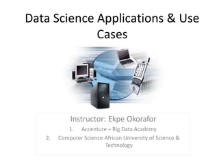 Data Science Applications & Use
Cases
Instructor: Ekpe Okorafor
1. Accenture – Big Data Academy
2. Computer Science African University of Science &
Technology
 