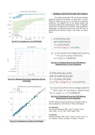 Fig 3.b.2.2: Learning Curve for ETR Model
Fig 3.b.2.3: Batsman Data Feature Importance Plot for
ETR Model
Fig 3.b.2.4: Prediction Error Plot for ETR Model
3) Building a Real World Usable ML Predictor
Now after learning that ETR was the best learning
prediction model for our dataset, we knew that we had to
build our model and store it as a picked file to generate
predictions. We sampled 50% of our dataset freshly, and
trained our model on this sampled dataset. Then, we fitted the
unseen 50% of dataset by our model to make predictions,
surprisingly we achieved the almost the same R2 score as
predicted by the PyCaret Library. The results are shown
below.
Fig 3.b.3.1: Prediction R2 Score for ETR Model on
Batsman Dream-11 Score Predictions
Fig 3.b.3.2: Prediction R2 Score for ETR Model on
Bowler Dream-11 Score Predictions
Our ML Predictor takes the following list of Input values to
derive predictions on the Dream-11 Score of the player.
For Batsman:
train_feature=['batsman','MF', 'team1', 'team2', 'venue',
'runs', 'balls', '4s', '6s', '50s', '100s', 'ducks', 'SR']
For Bowler:
Features=['bowler', 'MF', 'team1', 'team2', 'venue', 'overs', 'ru
ns', 'maidens', 'wicket', 'econrate', '4 wicket', '5 wicket']
 