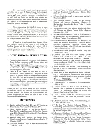 However, in real world, it is quite preposterous to
expect the user to know all the exact values for these inputs.
We can only expect the user to enter the following inputs: [
'Player', 'MF', 'team1', 'team2', 'venue']. So we need to extract
all rows from the dataset that has all these 5 inputs and
recursively delete each input feature and extract all rows until
all 5 features are deleted and we have a list of rows that can
be used as input for our model.
Now, after getting the list of the rows, we must
transform the list into a two dimensional matrix that has “n”
rows, and “12” columns if the data is extracted from batsman
dataset, and “11” columns if the data is extracted from
bowler’s dataset. Then, we fit the data matrix to the respective
prediction models and derive the predictions and give the user
the average of all the predictions.
If the player is an all-rounder then, the user will see
two prediction values for the player in both batting and
bowling format, and his predicted dr11 scores will be
summed. Therby, we considered the factors of usability and
knowledge of users to derive predictions.
IV. CONCLUSIONS & FUTURE WORK
• We sampled and used only 10% of the entire dataset to
learn the best regression model for our dataset and
problem statement using PyCaret.
• The Auto-ML PyCaret library suggested us to go with
the Extra Trees Regressor Model (ETR) to attain the
maximum precise predictions.
• When ETR ML Model was used with the 100% of
dataset with a Train-Test Split of 7:3, we got an R2 score
of 0.99 for batsman dream-11 scores predictions, and an
R2 score of 0.97 for bowler dream-11 scores predictions.
• Hence, with our product we proved that to predict the
performance of a player in a prospective game, we must
use regressor models and not classification models as
suggested by our base paper.
Further, to make our model better, we must construct a
pipeline that scrapes data of every new match from the
cricsheet website, and perform the transformations, and
feature engineering and update the data as rows to our
batsman and bowler datasets.
REFERENCES
[1] Lewis, Michae. Moneyball: The Art Of Winning An
Unfair Game. New York : W.W. Norton, 2004.
[2] Miller, Bennett, Michael De Luca, Rachael Horovitz,
Brad Pitt, Steven Zaillian, Aaron Sorkin, Stan Chervin,
et al. 2012. Moneyball. Culver City, CA: Sony Pictures
Home Entertainment.
[3] Optimal Sports Math, Statistics, and Fantasy Robert
Kissell-James Poserina - Academic Press, an Imprint Of
Elsevier – 2017
[4] Analytical Research Topics in Sport Management Gi-
Yong Koo - 2012
[5] Economic Theory Of Professional Team Sports, The: An
Analytical Treatment Stefan Késenne - Edward Elgar
Publishing Limited – 2007
[6] E. Nsolo, ‘Prediction models for soccer sports analytics’,
Dissertation, 2018.
[7] Sport Business Analytics: Using Data To Increase
Revenue and Improve Operational Efficiency C.
Harrison-Scott Bukstein - Crc Press, Taylor Et Francis
Group – 2017
[8] Sports Analytics and Data Science: Winning the Game
with Methods and Models Thomas Miller - Pearson
Education, Inc – 2016
[9] Sports Math: an Introductory Course in the Mathematics
Of Sports Science and Sports Analytics Roland Minton -
Crc Press, Taylor & Francis Group – 2017
[10] Sports Performance, Measurement and Analytics: the
Science Of Assessing Performance, Predicting Future
Outcomes, Interpreting Statistical Models, and
Evaluating the Market Value Of Athletes Lorena Martin
- Pearson Education, Inc. – 2016
[11] Sports Research with Analytical Solution Using Spss
Verma - Wiley – 2016
[12] Kalpdrum Passi and Niravkumar Pandey. (2018)
INCREASED PREDICTION ACCURACY IN THE
GAME OF CRICKET USING MACHINE LEARNING.
International Journal of Data Mining & Knowledge
Management Process (IJDKP) Vol.8, No.2, March 2018.
10.5121/ijdkp.2018.8203
[13] Jhawar, Madan & Pudi, Vikram. (2016). Predicting the
Outcome of ODI Cricket Matches: A Team Composition
Based Approach.
[14] Ahmed, Faez & Deb, Kalyanmoy & Jindal, Abhilash.
(2013). Multi-objective optimization and decision
making approaches to cricket team selection. Applied
Soft Computing. 13. 402–414.
10.1016/j.asoc.2012.07.031.
[15] J Ross Quinlan. C4.5: Programs for Machine Learning.
3. 1993, p. 302
[16] ] Himani Sharma and Sunil Kumar. “A Survey on
Decision Tree Algorithms of Classification in Data
Mining”. In: International Journal of Science and
Research 5.4 (2016), pp. 2094–2097.
[17] J. Han, M. Kamber and J. Pei, Data Mining: Concepts
and Techniques, 3rd Edition ed., Waltham: Elsevier,
2012.
[18] L. Breiman, "Random Forests," Machine Learning, vol.
45, no. 1, pp. 5-32, 2001.
[19] T. K. Ho, "The Random Subspace Method for
Constructing Decision Forests," IEEE transactions on
pattern analysis and machine intelligence, vol. 20, no. 8,
pp. 832-844, August 1998.
[20] L. Breiman, J. Friedman, C. J. Stone and R. A. Olshen,
Classification and regression trees, CRC Press, 1984.
[21] S. Muthuswamy and S. S. Lam, "Bowler Performance
Prediction for One-day International Cricket Using
Neural Networks," in Industrial Engineering Research
Conference, 2008.
 