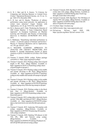 [22] G. D. I. Barr and B. S. Kantor, "A Criterion for
Comparing and Selecting Batsmen in Limited Overs
Cricket," Operational Research Society, vol. 55, no. 12,
pp. 1266-1274, December 2004.
[23] S. R. Iyer and R. Sharda, "Prediction of athletes
performance using neural networks: An application in
cricket team selection," Expert Systems with
Applications, vol. 36, pp. 5510-5522, April 2009.
[24] M. G. Jhanwar and V. Pudi, "Predicting the Outcome of
ODI Cricket Matches: A Team Composition Based
Approach," in European Conference on Machine
Learning and Principles and Practice of Knowledge
Discovery in Databases (ECMLPKDD 2016 2016),
2016.
[25] S. Mukherjee, "Quantifying individual performance in
Cricket - A network analysis of batsmen and bowlers,"
Physica A: Statistical Mechanics and its Applications,
vol. 393, pp. 624-637, 2014.
[26] A MACHINE LEARNING APPROACH TO
ANALYZE ODI CRICKET PREDICTORS 2018
Kalanka P. Jayalath International Journal of Sports
Analytics 4 (2018) 73-84 DOI 10.3233/JSA-170175 IOS
Press
[27] Tinniam V Ganesh (2020). yorkpy: Python package
version0.0.11. https://pypi.org/project/yorkpy/
[28] Tinniam V Ganesh, 2018. Pitching yorkpy short of good
length to IPL Part1. [Blog] Medium, Available at:
https://gigadom.in/2018/12/28/pitching-yorkpy-short-
of-good-length-to-ipl-part-1.
[29] Tinniam V Ganesh, 2019. Pitching yorkpy on the middle
and outside off-stump to IPL Part2. [Blog] Medium,
Available at: https://gigadom.in/2019/01/27/pitching-
yorkpyon-the-middle-and-outside-off-stump-to-ipl-part-
2/.
[30] Tinniam V Ganesh, 2019. Pitching yorkpy on the middle
and outside off-stump to IPL Part3. [Blog] Medium,
Available at: https://gigadom.in/2019/02/03/pitching-
yorkpyswinging-away-from-the-leg-stump-to-ipl-part-
3/.
[31] Tinniam V Ganesh, 2019. Pitching yorkpy in the block
hole Part 4 [Blog] Medium, Available at:
https://gigadom.in/2019/02/26/pitching-yorkpy-in-the-
block-hole-part-4/.
[32] Tinniam V Ganesh, 2019. yorkpy takes a hat-trick, bowls
out Intl. T20s, BBL and Natwest T20!!!. [Blog] Medium,
Available at: https://gigadom.in/2019/03/03/yorkpy-
takes-a-hat-trick-bowls-out-intl-t20s-bbl-and-natwest-
t20/.
[33] Tinniam V Ganesh, 2019. Analyzing T20 matches with
yorkpy templates. [Blog] Medium, Available at:
https://gigadom.in/2019/03/10/analyzing-t20-matches-
with-yorkpy-templates/.
[34] Tinniam V Ganesh, 2020. Ranking T20 players in Intl
T20, IPL, BBL and Natwest using yorkpy.
[Blog] Medium, Available at:
https://gigadom.in/2020/02/29/ranking-t20-players-in-
intl-t20-ipl-bbl-and-natwest-using-yorkpy/
[35] Tinniam V Ganesh, 2020. Big Data-5: kNiFi-ing through
cricket data with yorkpy. [Blog] Medium, Available at:
https://gigadom.in/2020/03/06/big-data-5-knifi-ing-
through-cricket-data-with-yorkpy/
[36] Tinniam V Ganesh, 2020. Big Data 6: The T20 Dance of
Apache NiFi and yorkpy. [Blog] Medium, Available at:
https://gigadom.in/2020/03/20/big-data-6-the-t20-
dance-of-apache-nifi-and-yorkpy/
[37] Cricsheet: https://cricsheet.org/
[38] ESPN-Cricinfo: http://stats.espncricinfo.com/
[39] PyCaret.org. PyCaret, April 2020. URL
https://pycaret.org/about. PyCaret version 1.0.0.
 