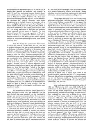 involve numbers as a prominent piece of its soul would be
Baseball. Each occasion that happens in a ball game does as
such with barely any undisclosed amounts: there are always
nine defenders in the similar general territory, one-hitter,
close to three base sprinters, close to 2 outs. There is no
persistent whirlwind of action as in b-ball, soccer, or hockey;
the occasions don't depend vigorously upon player
arrangements as in football; there are no turnovers and no
clock—each play is a discrete occasion. Thus, the advent of
Sports Analytics took place with the game of Baseball. In
spite of the availability of data for the game of cricket since
1697, the actual application of Analytics into organized
sports happened with the game of Baseball. The most
prominent reason for this unsung popularity of the sport,
cricket in the field of Analytics was because it was not so
popular in America. It was Americans that started applying
statistics to sports data and Baseball was the most famous
American Sport.
Spots that display the quintessential characteristic
of placing two teams on a field of some size with a ball that
is advanced towards a goal line has been around for as long
as the human civilizations. The advent of the majestic game
football is evolutionary and the fact that there exist different
versions and variations of the game Football is perplexing.
By the era of the 19th century, football was the game that was
cherished by all the schools and universities across the world
and prominently in the American, European and African
Countries. With no authority governed by a revered central
board at the time, each major school and/or university
adopted a different variation of the sport depending on the
surroundings of the university and the land that was available.
Hence, we have the Association Football or the Soccer
version of Football, and the rugby version of the football. In
spite of these variations of the game, there were rudimentary
data that was recorded judiciously since 19th century. Thus
the application of Sports Analytics is somewhat viable in
these games. In 1979, the revered organization, NCAA
introduced an efficient metric called the “passer efficiency
rating” as a reliable means to evaluate quarterbacks beyond
touchdown passes and total yard and in the modern football
games, all sorts of data are being recorded. Thus, the
application of Analytics to these games are delivering more
satisfactory results.
The third American sport that saw the application of
Sports Analytics in recent years was Basketball. Like the
game football, the game basketball was also cherished by
colleges and imminent universities before the sport turned
into an international organized sport with over a billion fans
revering and following the sport in their routine lives. NBA
Analysts are one of the highest-paid in the world and they run
analytics on the game of Basketball to make decisions for the
NBA Teams. In the information-rich era of the present-day
modern world, the relationship between sports and numbers
is closer than ever before. With the ease of access to all
information publically available to anyone with internet
access, it is easier than ever before to get the data about any
organized sport and analyses can be run by anyone interested
with a spreadsheet application to derive potential insights
about the game from form of the game to the numbers that
talk about the business of the sport. It is no longer as difficult
as it was in the 1970s when people had to refer the newspaper
to get statistical information about the sports and use a pocket
calculator to perform statistical analysis on the aggregated
information and report them with a manual typewriter.
The one paper that served as the base for conducting
our research is Increased Prediction Accuracy in the Game of
Cricket using Machine Learning [12]. In this paper, the
author states that Player Selection is the most pivotal task that
depicts the chances of a win or loses in the game of cricket.
He considers various factors, such as the opposition team, the
venue, his consistency, and current form (player statistics),
etcetera, and mentions that the players’ performance depends
on these variables. In his paper we understand that the team
management, the coach, and the captain select the best
playing 11 players for each match from a squad of 15 to 30
players by analyzing the statistics and characteristics of the
players. This paper [12] attempts to classify the performance
of Batsman and Bowlers in One Day International (ODI)
matches into five classes labeled from 1 to 5: 1 being the least
performers category and 5 being the top performers. The
author mentioned the use of four Multiclass Classification
Supervised Learning Algorithms- Naïve Bayes, Random
Forest, Multiclass SVM, Decision Trees- in this paper. The
paper predicted the class to which a player belongs to in a
prospective game by predicting the range in which a batsman
will score runs, and a bowler might take wickets. The paper
suggests that Random Forests Classifier Model provides
better predictions than the other three classification models
he adopted. In his research, the Random Forests showed 90%
accuracy in predicting Batsman’s performance and 92% in
predicting bowler’s performance. The author did not use the
regression models to predict player’s performance. Instead,
he grouped the runs scored and wickets taken into five
buckets with a considerable range and
predicted in which class a player might stand in the
prospective game. The author used only ODI Player’s dataset.
This paper allowed us to question the use of classifier models
and test out Regressor Models on Player’s our gathered
player’s performance dataset of 3100 matches in three-game
formats: ODI, IPL, and T20.
Some trends and articles that inspired the authors of
[12] are: Muthuswamy and Lam [21] predicted the
performance of Team India’s current bowlers (In 2008)
against the top seven international cricket teams using
backpropagation network and radial basis network function.
They predicted how many runs an Indian bowler might
concede and how many wickets he might take in a
prospective ODI match. Barr and Kantor [22] proposed
criteria for comparing a pool of recommended players and
selecting batsmen for the team in limited-overs cricket. The
criterion suggests players who are likely to hit crazy
boundaries and help the team or at least get out and offer other
players a chance when they find it challenging to give their
best. Iyer and Shard [23] showed how to use neural networks
for predicting player performances and classify the batsmen
and bowlers separately into three optimal categories –
performer, moderate, and failure. This ideology served as the
base for the authors of [12] to classify the players into five
buckets. Surprisingly, our base paper authors neglected to use
Neural Networks. However, in our case, we believed that
 