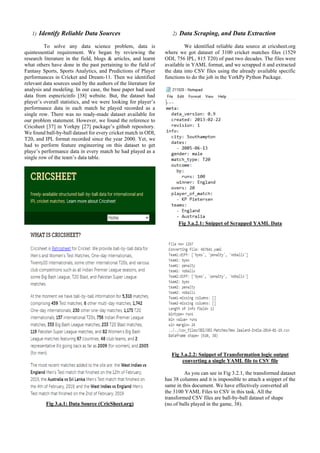 1) Identify Reliable Data Sources
To solve any data science problem, data is
quintessential requirement. We began by reviewing the
research literature in the field, blogs & articles, and learnt
what others have done in the past pertaining to the field of
Fantasy Sports, Sports Analytics, and Predictions of Player
performances in Cricket and Dream-11. Then we identified
relevant data sources used by the authors of the literature for
analysis and modeling. In our case, the base paper had used
data from espncricinfo [38] website. But, the dataset had
player’s overall statistics, and we were looking for player’s
performance data in each match he played recorded as a
single row. There was no ready-made dataset available for
our problem statement. However, we found the reference to
Cricsheet [37] in Yorkpy [27] package’s github repository.
We found ball-by-ball dataset for every cricket match in ODI,
T20, and IPL format recorded since the year 2000. Yet, we
had to perform feature engineering on this dataset to get
playe’s performance data in every match he had played as a
single row of the team’s data table.
Fig 3.a.1: Data Source (CricSheet.org)
2) Data Scraping, and Data Extraction
We identified reliable data source at cricsheet.org
where we got dataset of 3100 cricket matches files (1529
ODI, 756 IPL, 815 T20) of past two decades. The files were
available in YAML format, and we scrapped it and extracted
the data into CSV files using the already available specific
functions to do the job in the YorkPy Python Package.
Fig 3.a.2.1: Snippet of Scrapped YAML Data
Fig 3.a.2.2: Snippet of Transformation logic output
converting a single YAML file to CSV file
As you can see in Fig 3.2.1, the transformed dataset
has 38 columns and it is impossible to attach a snippet of the
same in this document. We have effectively converted all
the 3100 YAML Files to CSV in this task. All the
transformed CSV files are ball-by-ball dataset of shape
(no.of balls played in the game, 38).
 