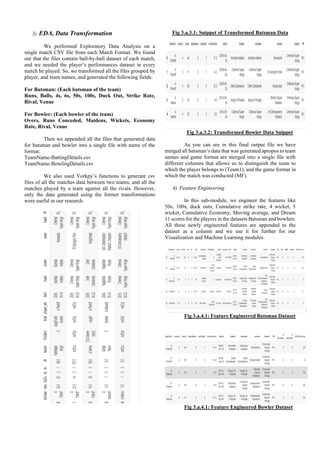 3) EDA, Data Transformation
We performed Exploratory Data Analysis on a
single match CSV file from each Match Format. We found
out that the files contain ball-by-ball dataset of each match,
and we needed the player’s performances dataset in every
match he played. So, we transformed all the files grouped by
player, and team names, and generated the following fields:
For Batsman: (Each batsman of the team)
Runs, Balls, 4s, 6s, 50s, 100s, Duck Out, Strike Rate,
Rival, Venue
For Bowler: (Each bowler of the team)
Overs, Runs Conceded, Maidens, Wickets, Economy
Rate, Rival, Venue
Then we appended all the files that generated data
for batsman and bowler into a single file with name of the
format:
TeamName-BattingDetails.csv
TeamName-BowlingDetails.csv
We also used Yorkpy’s functions to generate csv
files of all the matches data between two teams, and all the
matches played by a team against all the rivals. However,
only the data generated using the former transformations
were useful in our research.
Fig 3.a.3.1: Snippet of Transformed Batsman Data
Fig 3.a.3.2: Transformed Bowler Data Snippet
As you can see in this final output file we have
merged all batsman’s data that was generated apropos to team
names and game format are merged into a single file with
different columns that allows us to distinguish the team to
which the player belongs to (Team1), and the game format in
which the match was conducted (MF).
4) Feature Engineering
In this sub-module, we engineer the features like
50s, 100s, duck outs, Cumulative strike rate, 4 wicket, 5
wicket, Cumulative Economy, Moving average, and Dream
11 scores for the players in the datasets Batsman and bowlers.
All these newly engineered features are appended to the
dataset as a column and we use it for further for our
Visualization and Machine Learning modules.
Fig 3.a.4.1: Feature Engineered Batsman Dataset
Fig 3.a.4.1: Feature Engineered Bowler Dataset
 