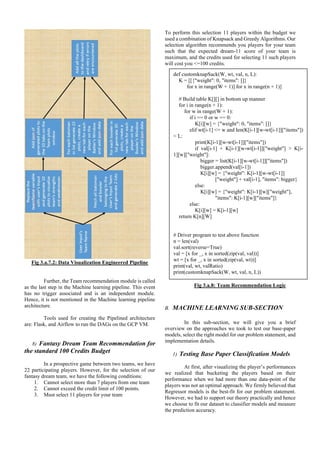 Fig 3.a.7.2: Data Visualization Engineered Pipeline
Further, the Team recommendation module is called
as the last step in the Machine learning pipeline. This event
has no trigger associated and is an independent module.
Hence, it is not mentioned in the Machine learning pipeline
architecture.
Tools used for creating the Pipelined architecture
are: Flask, and Airflow to run the DAGs on the GCP VM.
8) Fantasy Dream Team Recommendation for
the standard 100 Credits Budget
In a prospective game between two teams, we have
22 participating players. However, for the selection of our
fantasy dream team, we have the following conditions:
1. Cannot select more than 7 players from one team
2. Cannot exceed the credit limit of 100 points.
3. Must select 11 players for your team
To perform this selection 11 players within the budget we
used a combination of Knapsack and Greedy Algorithms. Our
selection algorithm recommends you players for your team
such that the expected dream-11 score of your team is
maximum, and the credits used for selecting 11 such players
will cost you <=100 credits.
Fig 3.a.8: Team Recommendation Logic
B. MACHINE LEARNING SUB-SECTION
In this sub-section, we will give you a brief
overview on the approaches we took to test our base-paper
models, select the right model for our problem statement, and
implementation details.
1) Testing Base Paper Classification Models
At first, after visualizing the player’s performances
we realized that bucketing the players based on their
performance when we had more than one data-point of the
players was not an optimal approach. We firmly believed that
Regressor models is the best-fit for our problem statement.
However, we had to support our theory practically and hence
we choose to fit our dataset to classifier models and measure
the prediction accuracy.
def customknapSack(W, wt, val, n, L):
K = [[{"weight": 0, "items": []}
for x in range(W + 1)] for x in range(n + 1)]
# Build table K[][] in bottom up manner
for i in range(n + 1):
for w in range(W + 1):
if i == 0 or w == 0:
K[i][w] = {"weight": 0, "items": []}
elif wt[i-1] <= w and len(K[i-1][w-wt[i-1]]["items"])
< L:
print(K[i-1][w-wt[i-1]]["items"])
if val[i-1] + K[i-1][w-wt[i-1]]["weight"] > K[i-
1][w]["weight"]:
bigger = list(K[i-1][w-wt[i-1]]["items"])
bigger.append(val[i-1])
K[i][w] = {"weight": K[i-1][w-wt[i-1]]
["weight"] + val[i-1], "items": bigger}
else:
K[i][w] = {"weight": K[i-1][w]["weight"],
"items": K[i-1][w]["items"]}
else:
K[i][w] = K[i-1][w]
return K[n][W]
# Driver program to test above function
n = len(val)
val.sort(reverse=True)
val = [x for _, x in sorted(zip(val, val))]
wt = [x for _, x in sorted(zip(val, wt))]
print(val, wt, valRatio)
print(customknapSack(W, wt, val, n, L))
 