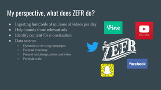 My perspective, what does ZEFR do?
● Ingesting hundreds of millions of videos per day
● Help brands show relevant ads
● Identify content for monetization
● Data science
○ Optimize advertising campaigns
○ Forecast inventory
○ Process text, image, audio, and video
○ Petabyte scale
 