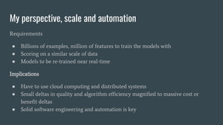 My perspective, scale and automation
Requirements
● Billions of examples, million of features to train the models with
● Scoring on a similar scale of data
● Models to be re-trained near real-time
Implications
● Have to use cloud computing and distributed systems
● Small deltas in quality and algorithm efficiency magnified to massive cost or
benefit deltas
● Solid software engineering and automation is key
 