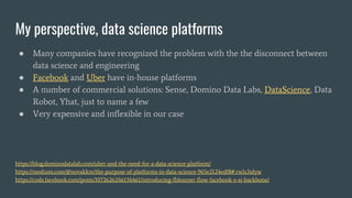My perspective, data science platforms
● Many companies have recognized the problem with the the disconnect between
data science and engineering
● Facebook and Uber have in-house platforms
● A number of commercial solutions: Sense, Domino Data Labs, DataScience, Data
Robot, Yhat, just to name a few
● Very expensive and inflexible in our case
https://blog.dominodatalab.com/uber-and-the-need-for-a-data-science-platform/
https://medium.com/@novakkm/the-purpose-of-platforms-in-data-science-965e2124edf8#.vwlz3idyw
https://code.facebook.com/posts/1072626246134461/introducing-fblearner-flow-facebook-s-ai-backbone/
 