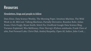 Resources
Newsletters, blogs and people to follow
Data Elixir, Data Science Weekly, The Morning Paper, Intuition Machine, The Wild
Week in AI, MLConf, Talking Machines, Partially Derivative, Brandon Rohr, Julian
Evans, Chris Fregly, Bryan Smith, Stitch Fix, Unofficial Google Data Science Blog,
Variance Explained, Wes McKinney, Peter Norvig’s iPython notebooks, Frank Chen of
a16z, Fast Forward Labs, Chris Olah, Andrej Karpathy, Open AI, Indico, John Cook, ...
 