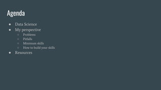 Agenda
● Data Science
● My perspective
○ Problems
○ Pitfalls
○ Minimum skills
○ How to build your skills
● Resources
 