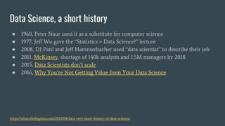 Data Science, a short history
● 1960, Peter Naur used it as a substitute for computer science
● 1977, Jeff Wu gave the “Statistics = Data Science?” lecture
● 2008, DJ Patil and Jeff Hammerbacher used “data scientist” to describe their job
● 2011, McKinsey, shortage of 140k analysts and 1.5M managers by 2018
● 2015, Data Scientists don’t scale
● 2016, Why You’re Not Getting Value from Your Data Science
https://whatsthebigdata.com/2012/04/26/a-very-short-history-of-data-science/
 