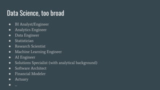 Data Science, too broad
● BI Analyst/Engineer
● Analytics Engineer
● Data Engineer
● Statistician
● Research Scientist
● Machine Learning Engineer
● AI Engineer
● Solutions Specialist (with analytical background)
● Software Architect
● Financial Modeler
● Actuary
● ...
 