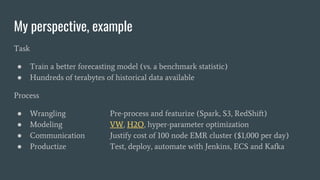 My perspective, example
Task
● Train a better forecasting model (vs. a benchmark statistic)
● Hundreds of terabytes of his...