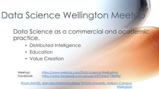 Data Science Wellington Meetup
Data Science as a commercial and academic
practice.
• Distributed Intelligence
• Education
• Value Creation
Meetup: https://www.meetup.com/Data-Science-Wellington/
Facebook https://www.facebook.com/groups/559234647748490/
Room AM105, Alan MacDiarmid building Victoria University, Kelburn Campus,
Wellington
 