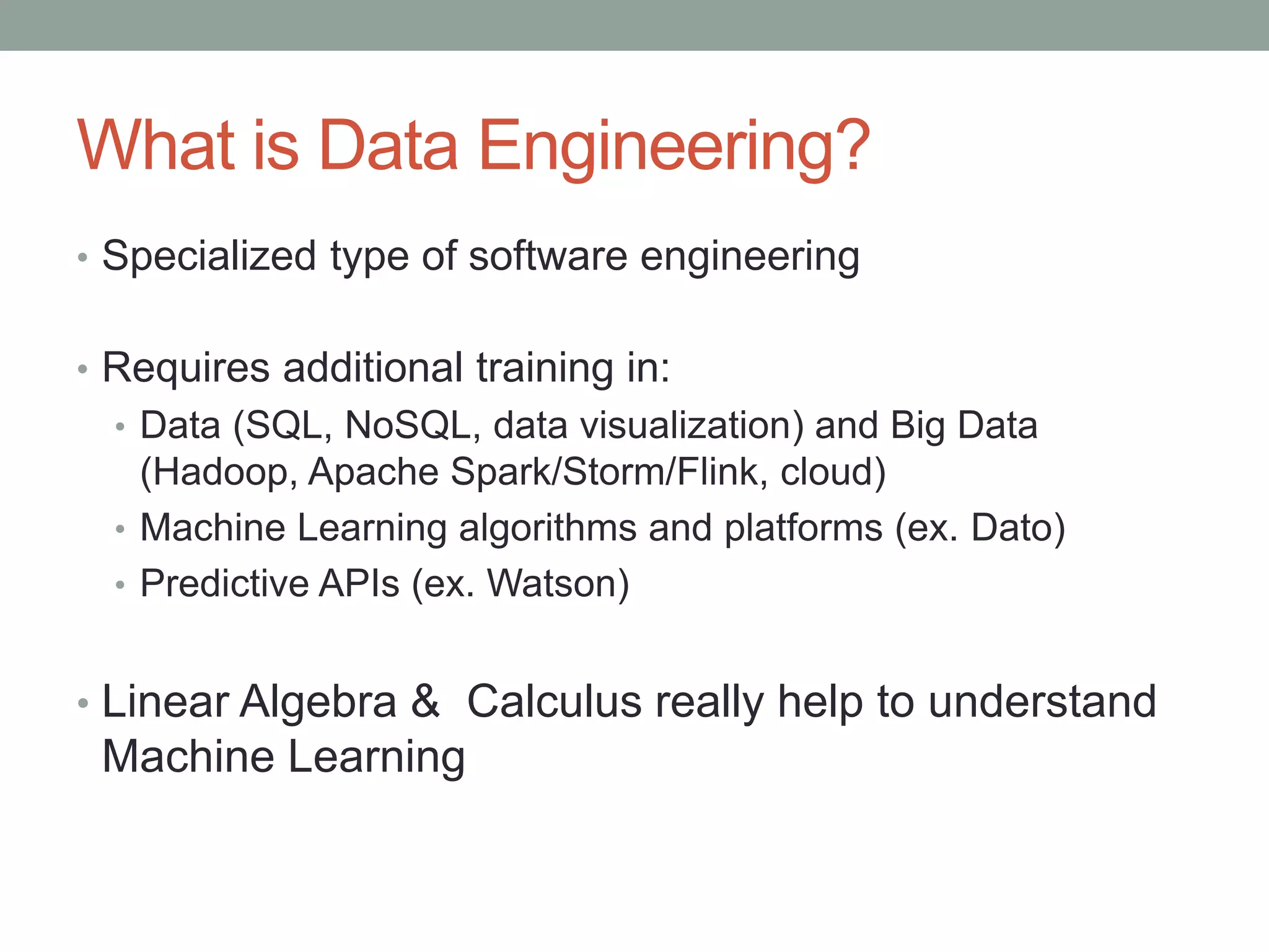 What is Data Engineering?
• Specialized type of software engineering
• Requires additional training in:
• Data (SQL, NoSQL, data visualization) and Big Data
(Hadoop, Apache Spark/Storm/Flink, cloud)
• Machine Learning algorithms and platforms (ex. Dato)
• Predictive APIs (ex. Watson)
• Linear Algebra & Calculus really help to understand
Machine Learning
 