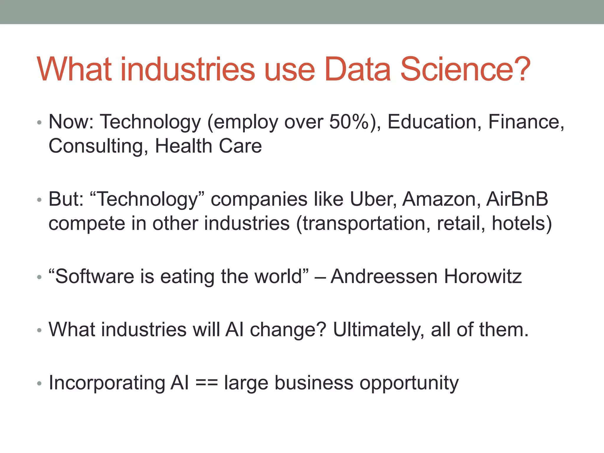 What industries use Data Science?
• Now: Technology (employ over 50%), Education, Finance,
Consulting, Health Care
• But: “Technology” companies like Uber, Amazon, AirBnB
compete in other industries (transportation, retail, hotels)
• “Software is eating the world” – Andreessen Horowitz
• What industries will AI change? Ultimately, all of them.
• Incorporating AI == large business opportunity
 