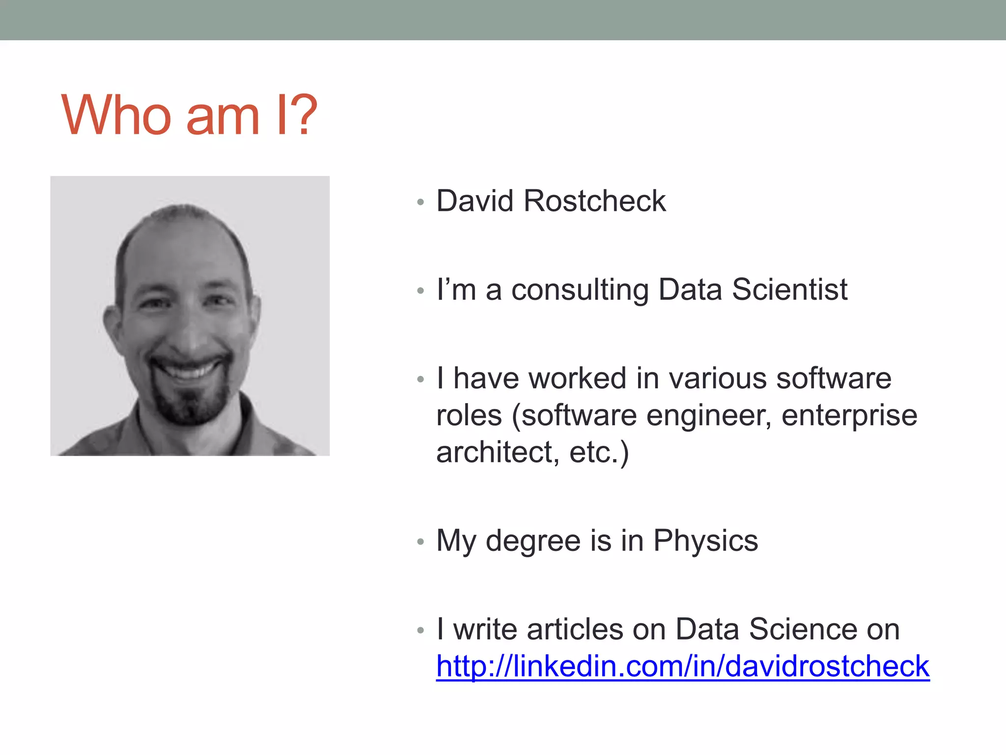 Who am I?
• David Rostcheck
• I’m a consulting Data Scientist
• I have worked in various software
roles (software engineer, enterprise
architect, etc.)
• My degree is in Physics
• I write articles on Data Science on
http://linkedin.com/in/davidrostcheck
 