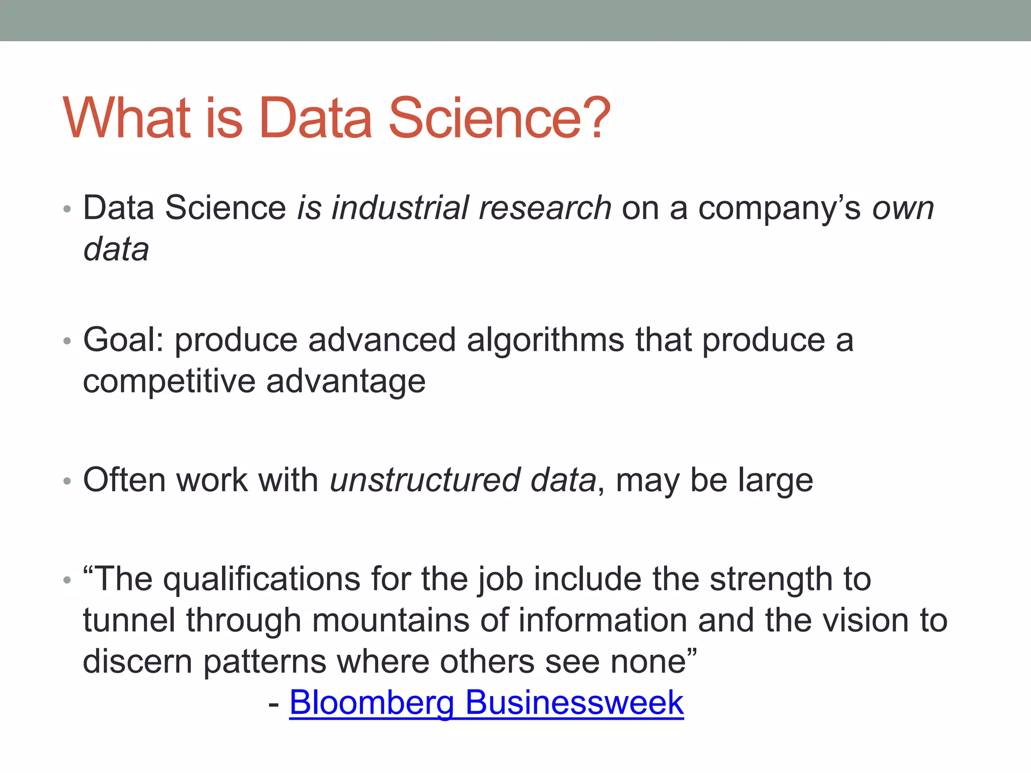 What is Data Science?
• Data Science is industrial research on a company’s own
data
• Goal: produce advanced algorithms that produce a
competitive advantage
• Often work with unstructured data, may be large
• “The qualifications for the job include the strength to
tunnel through mountains of information and the vision to
discern patterns where others see none”
- Bloomberg Businessweek
 