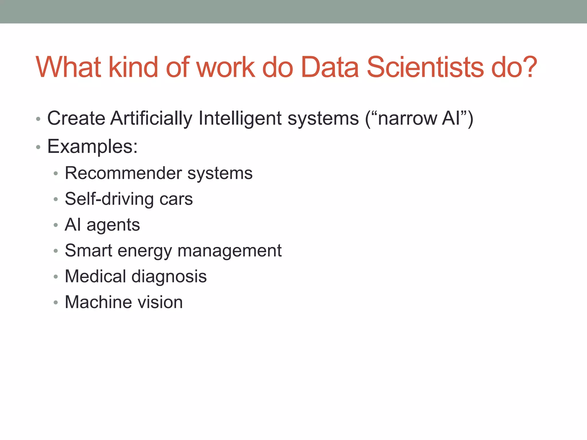 What kind of work do Data Scientists do?
• Create Artificially Intelligent systems (“narrow AI”)
• Examples:
• Recommender systems
• Self-driving cars
• AI agents
• Smart energy management
• Medical diagnosis
• Machine vision
 