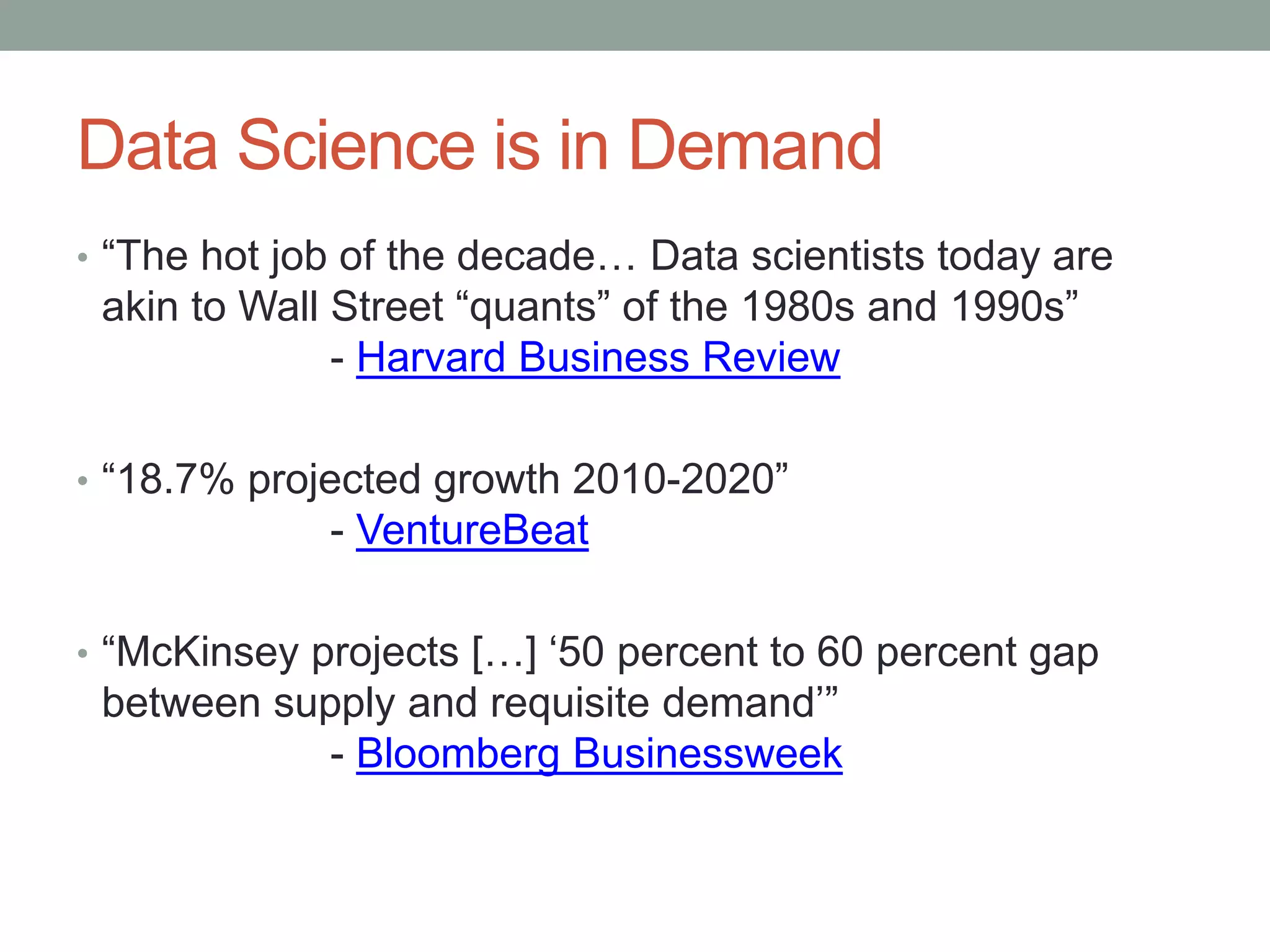 Data Science is in Demand
• “The hot job of the decade… Data scientists today are
akin to Wall Street “quants” of the 1980s and 1990s”
- Harvard Business Review
• “18.7% projected growth 2010-2020”
- VentureBeat
• “McKinsey projects […] ‘50 percent to 60 percent gap
between supply and requisite demand’”
- Bloomberg Businessweek
 