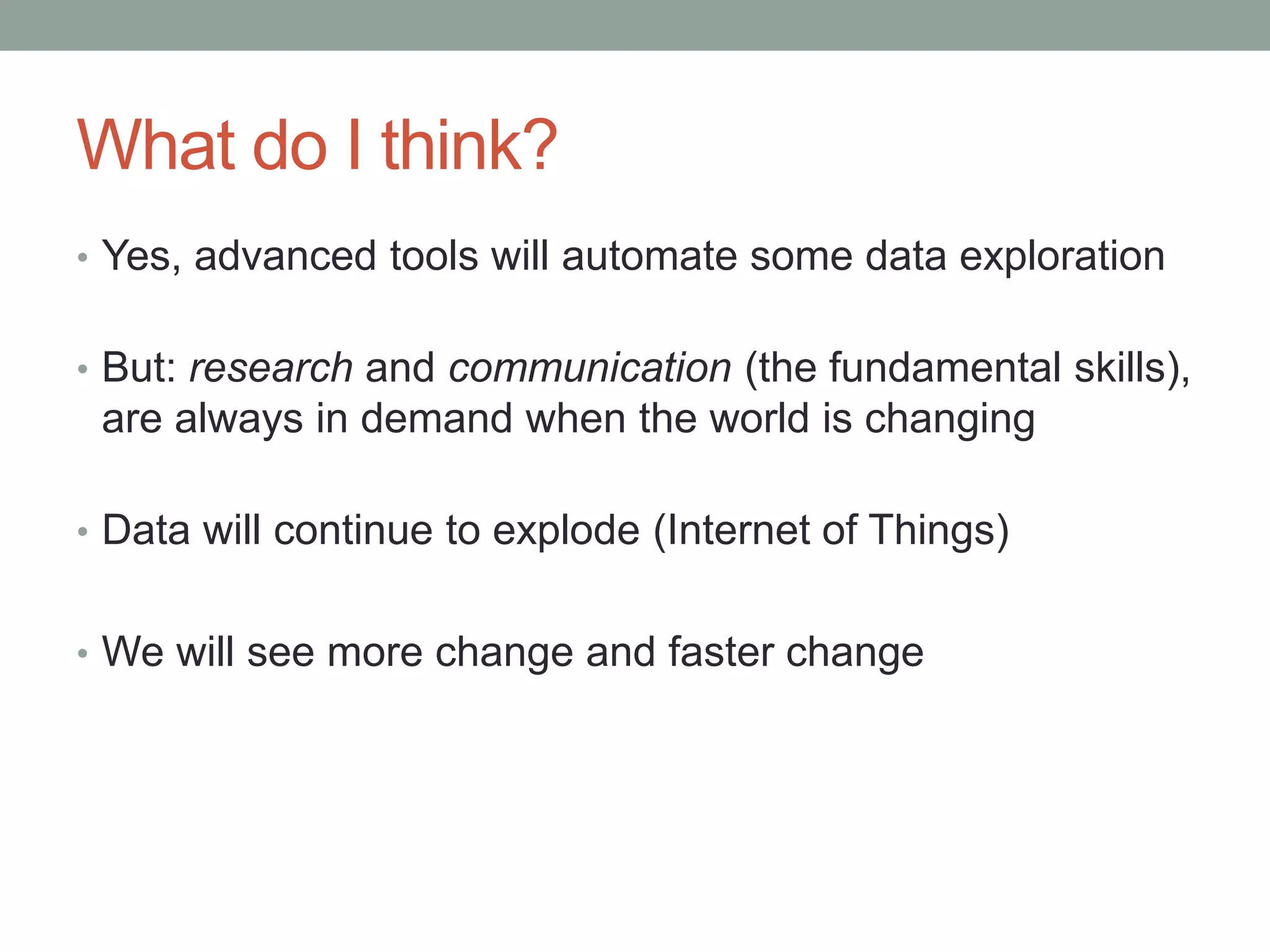 What do I think?
• Yes, advanced tools will automate some data exploration
• But: research and communication (the fundamental skills),
are always in demand when the world is changing
• Data will continue to explode (Internet of Things)
• We will see more change and faster change
 