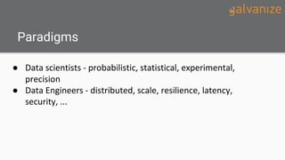 Paradigms
● Data scientists - probabilistic, statistical, experimental,
precision
● Data Engineers - distributed, scale, r...