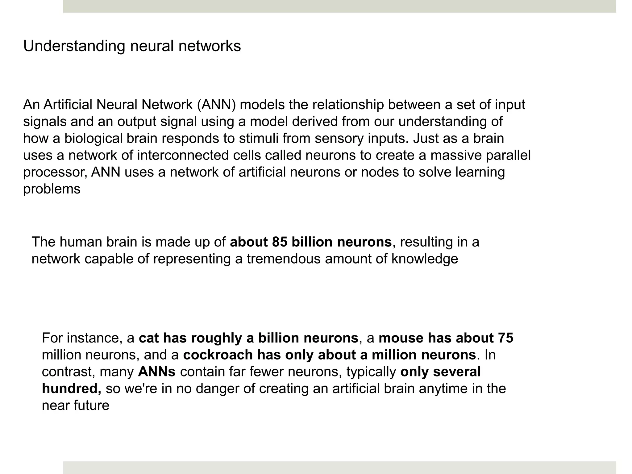 Understanding neural networks
An Artificial Neural Network (ANN) models the relationship between a set of input
signals and an output signal using a model derived from our understanding of
how a biological brain responds to stimuli from sensory inputs. Just as a brain
uses a network of interconnected cells called neurons to create a massive parallel
processor, ANN uses a network of artificial neurons or nodes to solve learning
problems
The human brain is made up of about 85 billion neurons, resulting in a
network capable of representing a tremendous amount of knowledge
For instance, a cat has roughly a billion neurons, a mouse has about 75
million neurons, and a cockroach has only about a million neurons. In
contrast, many ANNs contain far fewer neurons, typically only several
hundred, so we're in no danger of creating an artificial brain anytime in the
near future
 