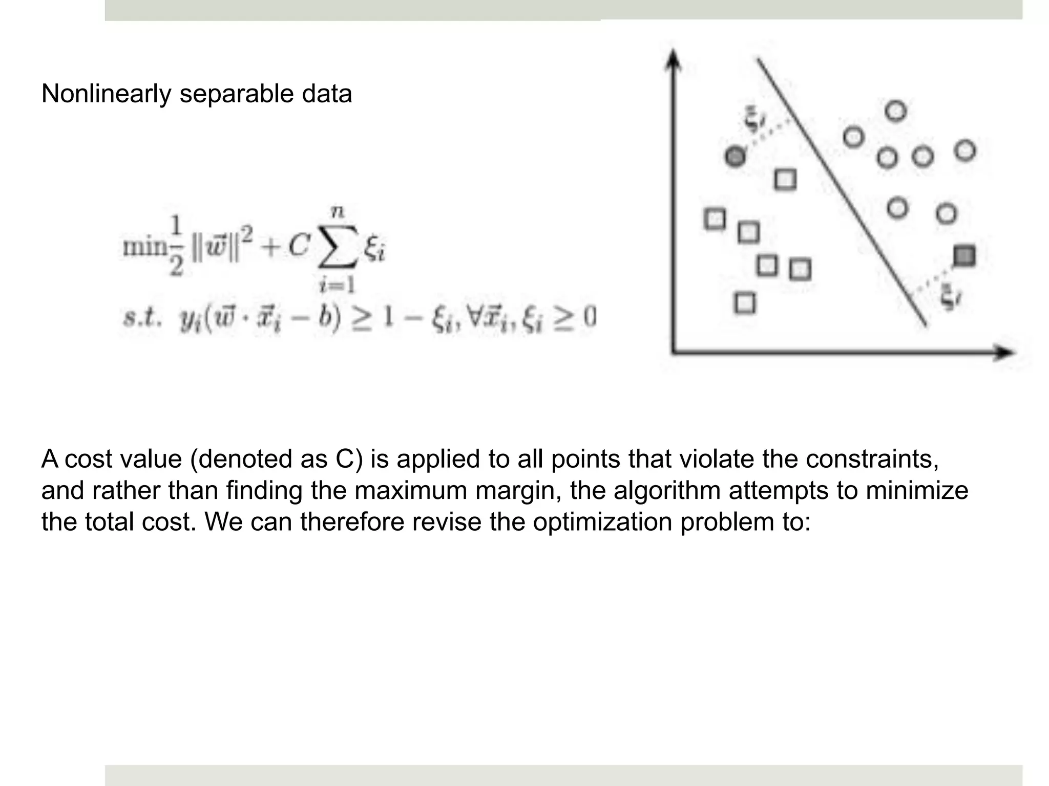 Nonlinearly separable data
A cost value (denoted as C) is applied to all points that violate the constraints,
and rather than finding the maximum margin, the algorithm attempts to minimize
the total cost. We can therefore revise the optimization problem to:
 