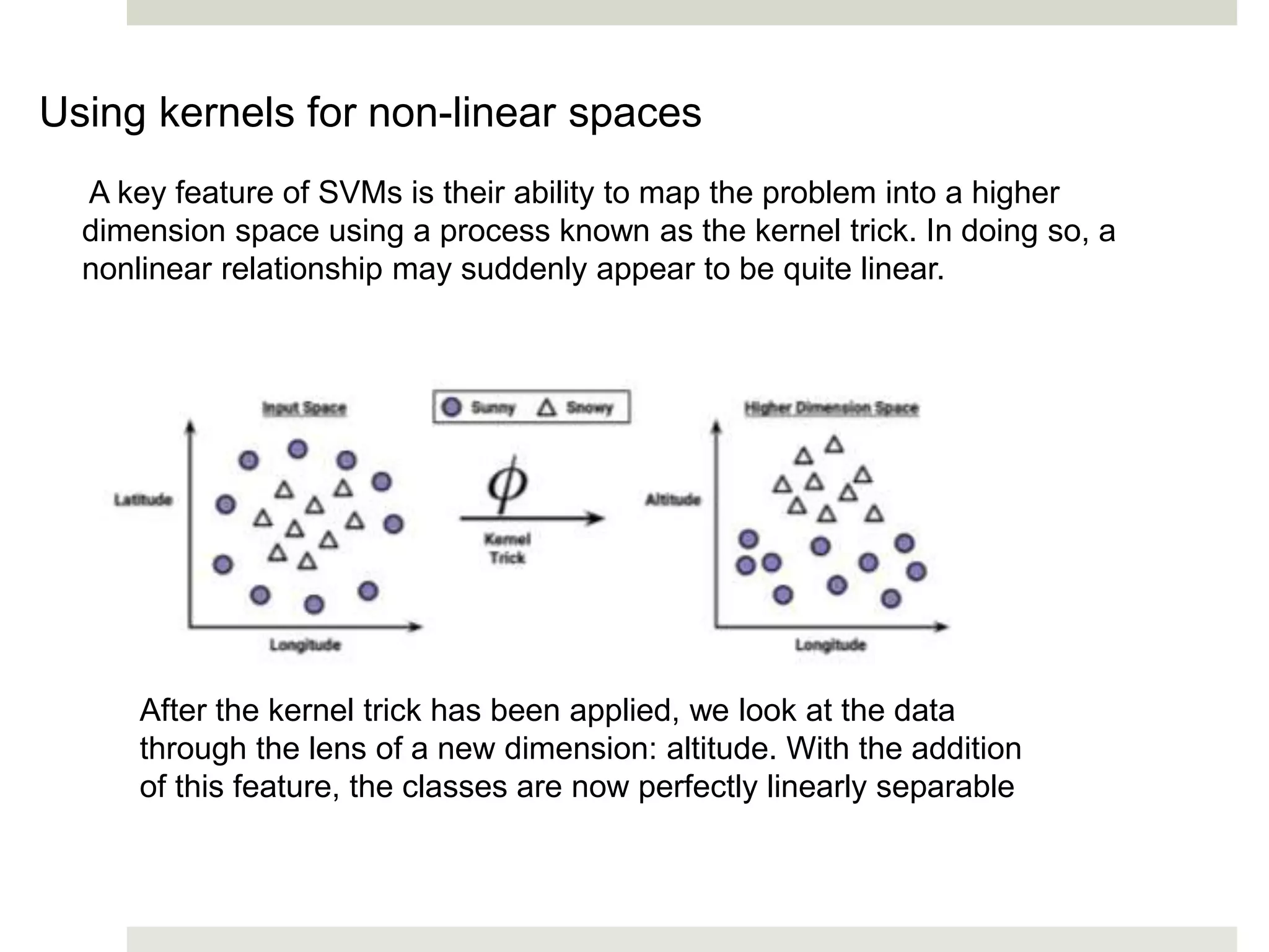 Using kernels for non-linear spaces
A key feature of SVMs is their ability to map the problem into a higher
dimension space using a process known as the kernel trick. In doing so, a
nonlinear relationship may suddenly appear to be quite linear.
After the kernel trick has been applied, we look at the data
through the lens of a new dimension: altitude. With the addition
of this feature, the classes are now perfectly linearly separable
 