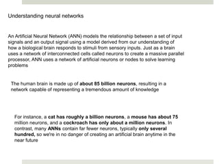 Understanding neural networks
An Artificial Neural Network (ANN) models the relationship between a set of input
signals and an output signal using a model derived from our understanding of
how a biological brain responds to stimuli from sensory inputs. Just as a brain
uses a network of interconnected cells called neurons to create a massive parallel
processor, ANN uses a network of artificial neurons or nodes to solve learning
problems
The human brain is made up of about 85 billion neurons, resulting in a
network capable of representing a tremendous amount of knowledge
For instance, a cat has roughly a billion neurons, a mouse has about 75
million neurons, and a cockroach has only about a million neurons. In
contrast, many ANNs contain far fewer neurons, typically only several
hundred, so we're in no danger of creating an artificial brain anytime in the
near future
 