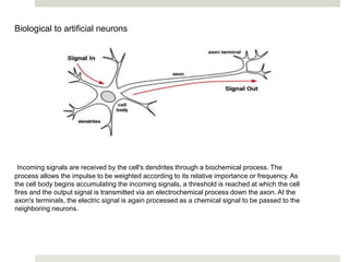 Biological to artificial neurons
Incoming signals are received by the cell's dendrites through a biochemical process. The
process allows the impulse to be weighted according to its relative importance or frequency. As
the cell body begins accumulating the incoming signals, a threshold is reached at which the cell
fires and the output signal is transmitted via an electrochemical process down the axon. At the
axon's terminals, the electric signal is again processed as a chemical signal to be passed to the
neighboring neurons.
 