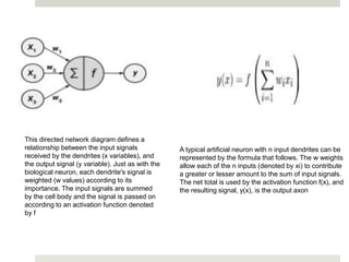 This directed network diagram defines a
relationship between the input signals
received by the dendrites (x variables), and
the output signal (y variable). Just as with the
biological neuron, each dendrite's signal is
weighted (w values) according to its
importance. The input signals are summed
by the cell body and the signal is passed on
according to an activation function denoted
by f
A typical artificial neuron with n input dendrites can be
represented by the formula that follows. The w weights
allow each of the n inputs (denoted by xi) to contribute
a greater or lesser amount to the sum of input signals.
The net total is used by the activation function f(x), and
the resulting signal, y(x), is the output axon
 