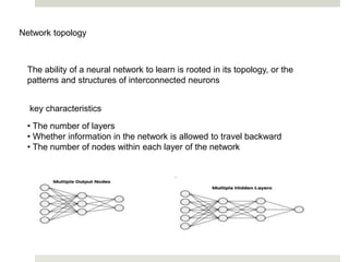Network topology
The ability of a neural network to learn is rooted in its topology, or the
patterns and structures of interconnected neurons
key characteristics
• The number of layers
• Whether information in the network is allowed to travel backward
• The number of nodes within each layer of the network
 