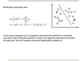 Nonlinearly separable data
A cost value (denoted as C) is applied to all points that violate the constraints,
and rather than finding the maximum margin, the algorithm attempts to minimize
the total cost. We can therefore revise the optimization problem to:
 