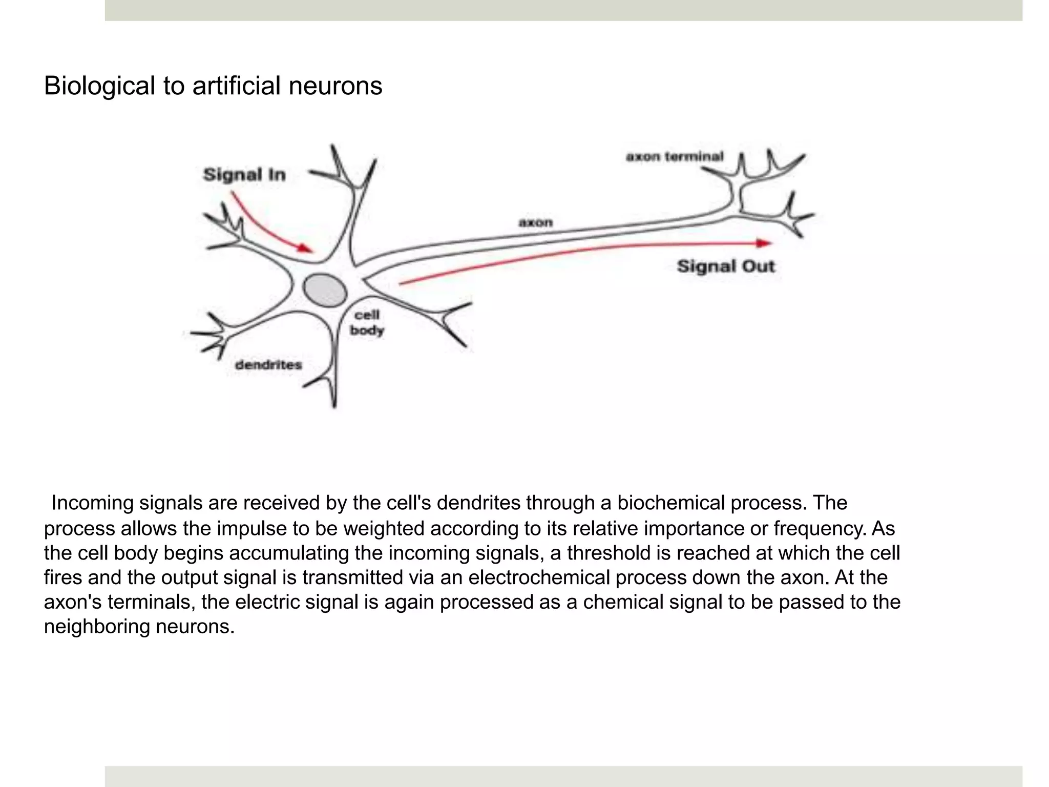Biological to artificial neurons
Incoming signals are received by the cell's dendrites through a biochemical process. The
process allows the impulse to be weighted according to its relative importance or frequency. As
the cell body begins accumulating the incoming signals, a threshold is reached at which the cell
fires and the output signal is transmitted via an electrochemical process down the axon. At the
axon's terminals, the electric signal is again processed as a chemical signal to be passed to the
neighboring neurons.
 