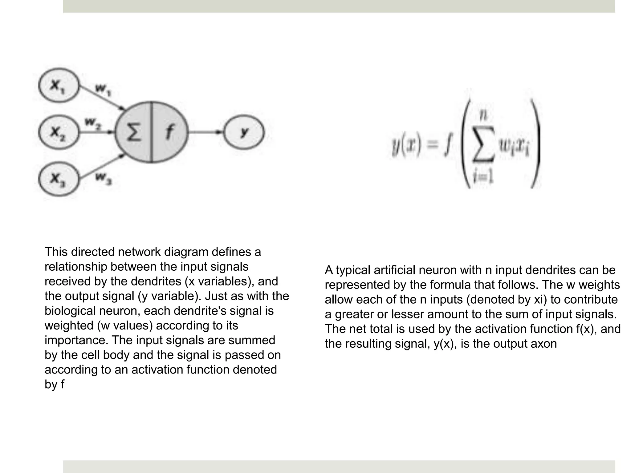 This directed network diagram defines a
relationship between the input signals
received by the dendrites (x variables), and
the output signal (y variable). Just as with the
biological neuron, each dendrite's signal is
weighted (w values) according to its
importance. The input signals are summed
by the cell body and the signal is passed on
according to an activation function denoted
by f
A typical artificial neuron with n input dendrites can be
represented by the formula that follows. The w weights
allow each of the n inputs (denoted by xi) to contribute
a greater or lesser amount to the sum of input signals.
The net total is used by the activation function f(x), and
the resulting signal, y(x), is the output axon
 