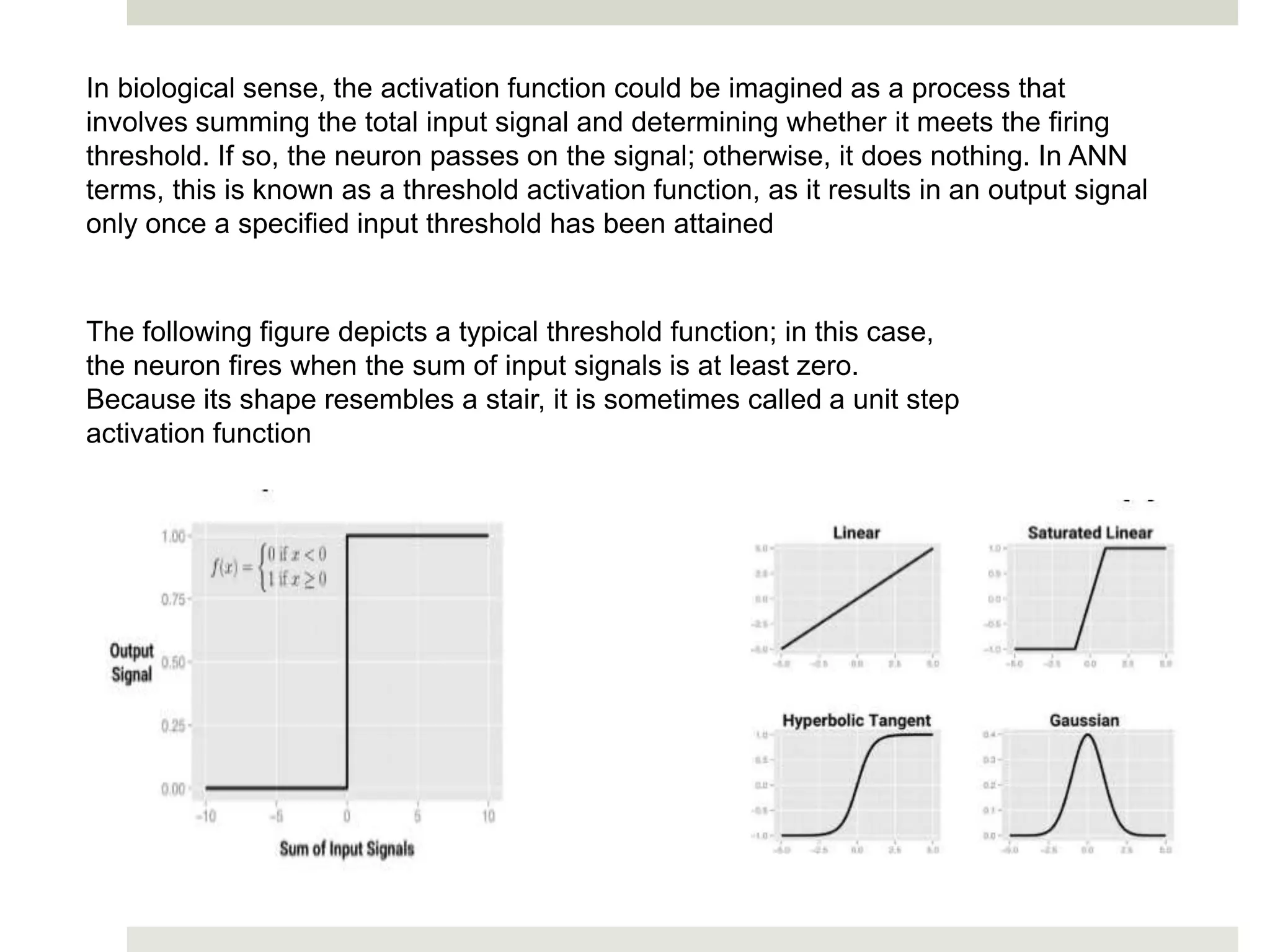 In biological sense, the activation function could be imagined as a process that
involves summing the total input signal and determining whether it meets the firing
threshold. If so, the neuron passes on the signal; otherwise, it does nothing. In ANN
terms, this is known as a threshold activation function, as it results in an output signal
only once a specified input threshold has been attained
The following figure depicts a typical threshold function; in this case,
the neuron fires when the sum of input signals is at least zero.
Because its shape resembles a stair, it is sometimes called a unit step
activation function
 