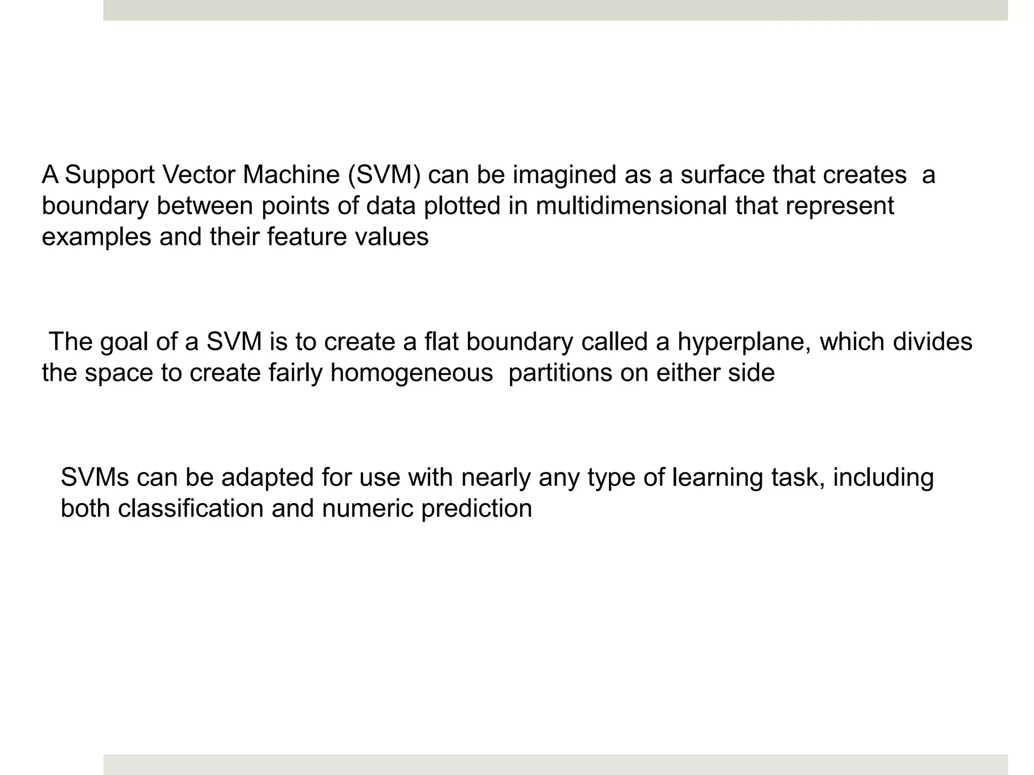 A Support Vector Machine (SVM) can be imagined as a surface that creates a
boundary between points of data plotted in multidimensional that represent
examples and their feature values
The goal of a SVM is to create a flat boundary called a hyperplane, which divides
the space to create fairly homogeneous partitions on either side
SVMs can be adapted for use with nearly any type of learning task, including
both classification and numeric prediction
 