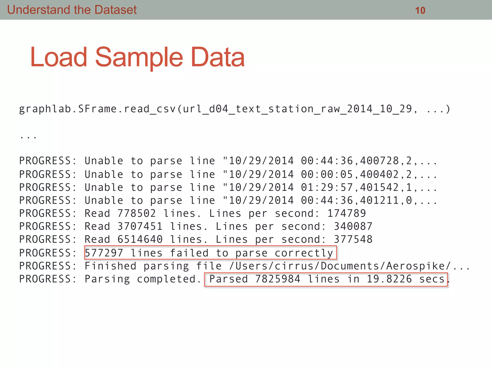Load Sample Data
10
graphlab.SFrame.read_csv(url_d04_text_station_raw_2014_10_29, ...)
...
PROGRESS: Unable to parse line "10/29/2014 00:44:36,400728,2,...
PROGRESS: Unable to parse line "10/29/2014 00:00:05,400402,2,...
PROGRESS: Unable to parse line "10/29/2014 01:29:57,401542,1,...
PROGRESS: Unable to parse line "10/29/2014 00:44:36,401211,0,...
PROGRESS: Read 778502 lines. Lines per second: 174789
PROGRESS: Read 3707451 lines. Lines per second: 340087
PROGRESS: Read 6514640 lines. Lines per second: 377548
PROGRESS: 577297 lines failed to parse correctly
PROGRESS: Finished parsing file /Users/cirrus/Documents/Aerospike/...
PROGRESS: Parsing completed. Parsed 7825984 lines in 19.8226 secs.
Understand the Dataset
 
