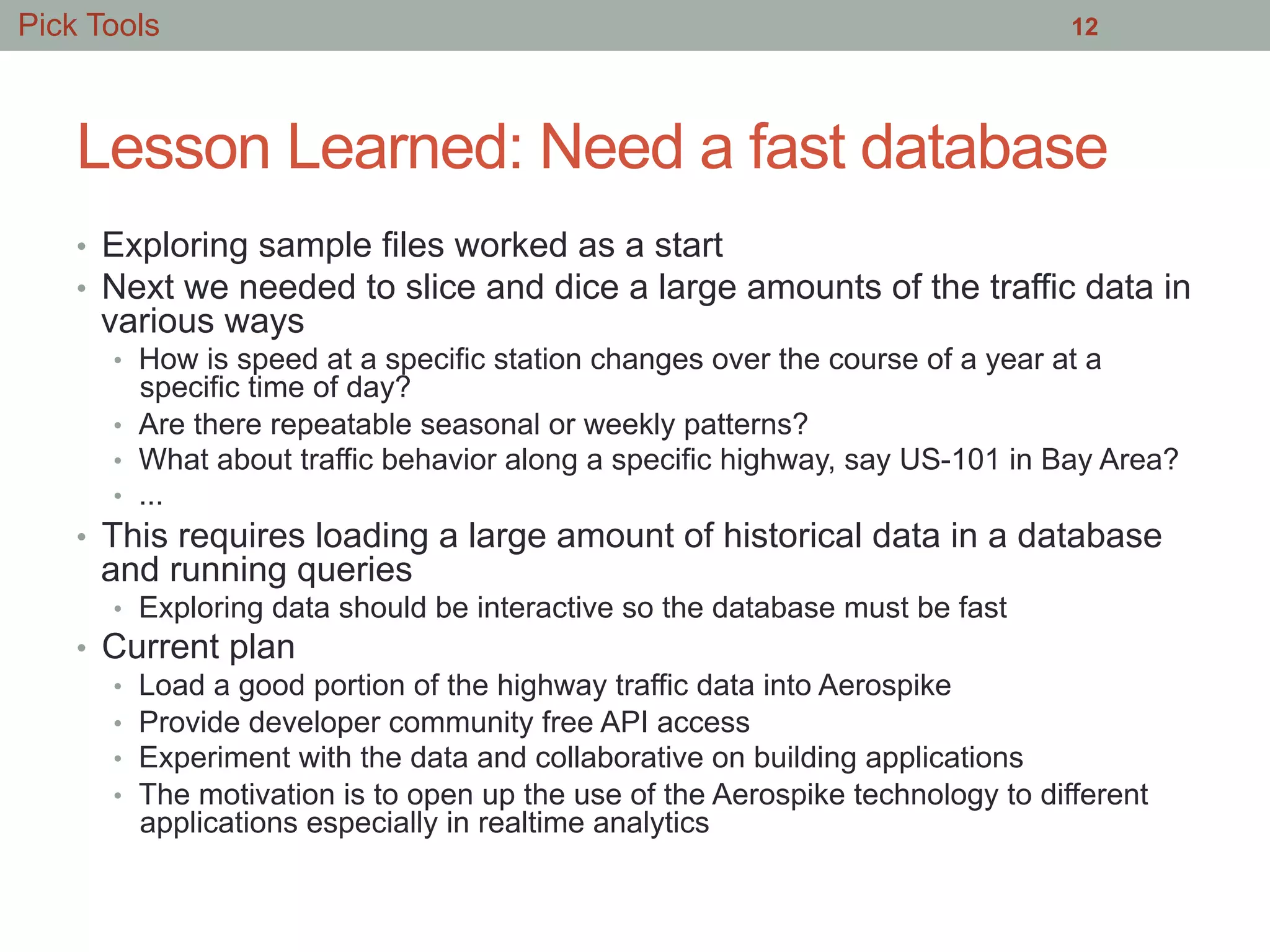 Lesson Learned: Need a fast database
•  Exploring sample files worked as a start
•  Next we needed to slice and dice a large amounts of the traffic data in
various ways
•  How is speed at a specific station changes over the course of a year at a
specific time of day?
•  Are there repeatable seasonal or weekly patterns?
•  What about traffic behavior along a specific highway, say US-101 in Bay Area?
•  ...
•  This requires loading a large amount of historical data in a database
and running queries
•  Exploring data should be interactive so the database must be fast
•  Current plan
•  Load a good portion of the highway traffic data into Aerospike
•  Provide developer community free API access
•  Experiment with the data and collaborative on building applications
•  The motivation is to open up the use of the Aerospike technology to different
applications especially in realtime analytics
12Pick Tools
 