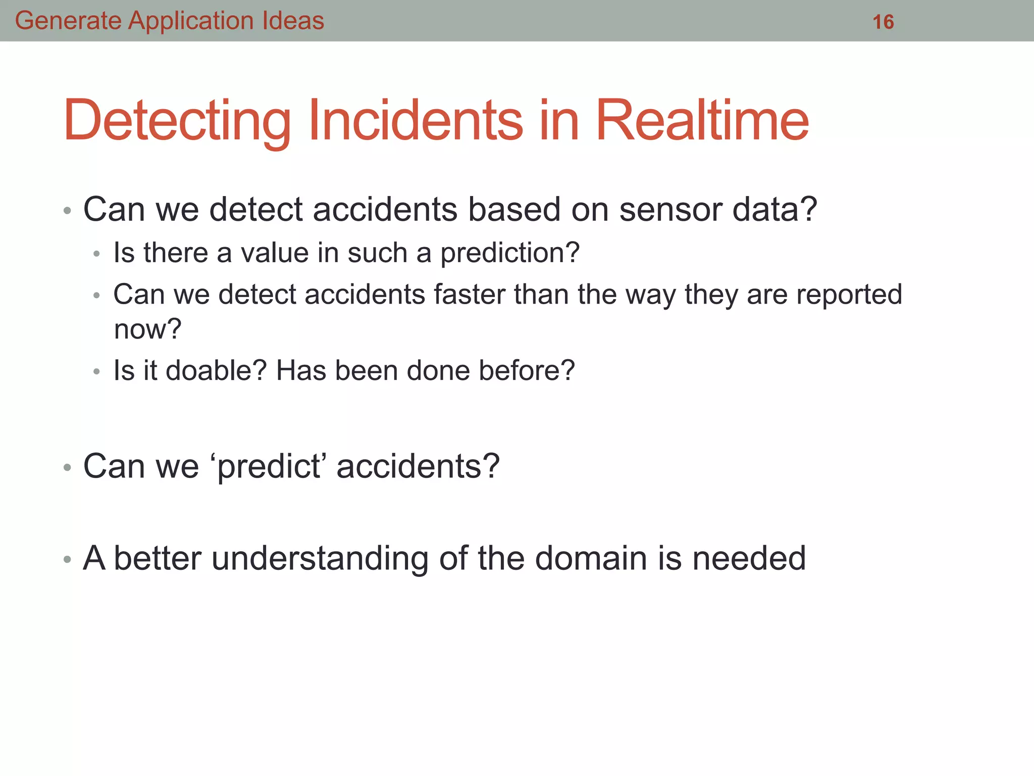 Detecting Incidents in Realtime
•  Can we detect accidents based on sensor data?
•  Is there a value in such a prediction?
•  Can we detect accidents faster than the way they are reported
now?
•  Is it doable? Has been done before?
•  Can we ‘predict’ accidents?
•  A better understanding of the domain is needed
16Generate Application Ideas
 