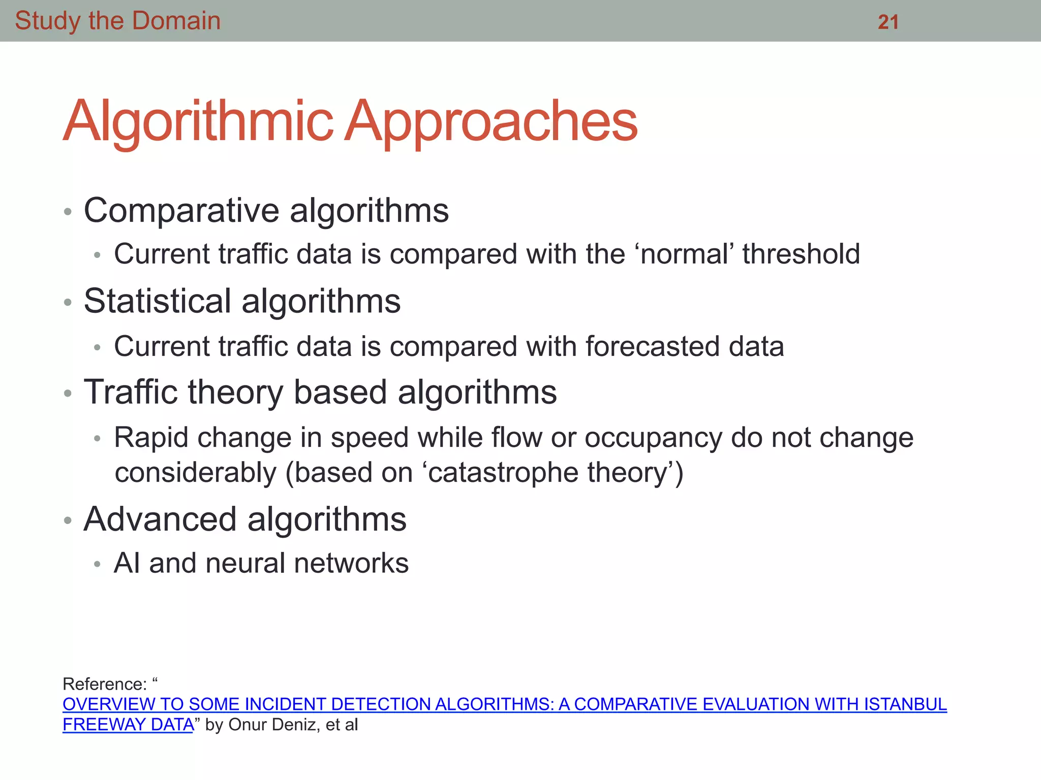 Algorithmic Approaches
•  Comparative algorithms
•  Current traffic data is compared with the ‘normal’ threshold
•  Statistical algorithms
•  Current traffic data is compared with forecasted data
•  Traffic theory based algorithms
•  Rapid change in speed while flow or occupancy do not change
considerably (based on ‘catastrophe theory’)
•  Advanced algorithms
•  AI and neural networks
21Study the Domain
Reference: “
OVERVIEW TO SOME INCIDENT DETECTION ALGORITHMS: A COMPARATIVE EVALUATION WITH ISTANBUL
FREEWAY DATA” by Onur Deniz, et al
 