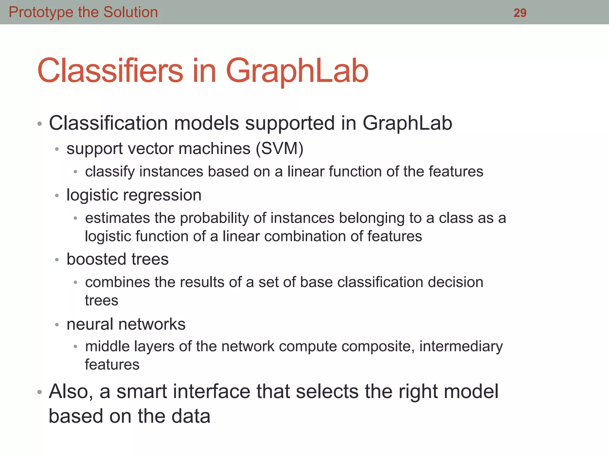 Classifiers in GraphLab
•  Classification models supported in GraphLab
•  support vector machines (SVM)
•  classify instances based on a linear function of the features
•  logistic regression
•  estimates the probability of instances belonging to a class as a
logistic function of a linear combination of features
•  boosted trees
•  combines the results of a set of base classification decision
trees
•  neural networks
•  middle layers of the network compute composite, intermediary
features
•  Also, a smart interface that selects the right model
based on the data
29Prototype the Solution
 