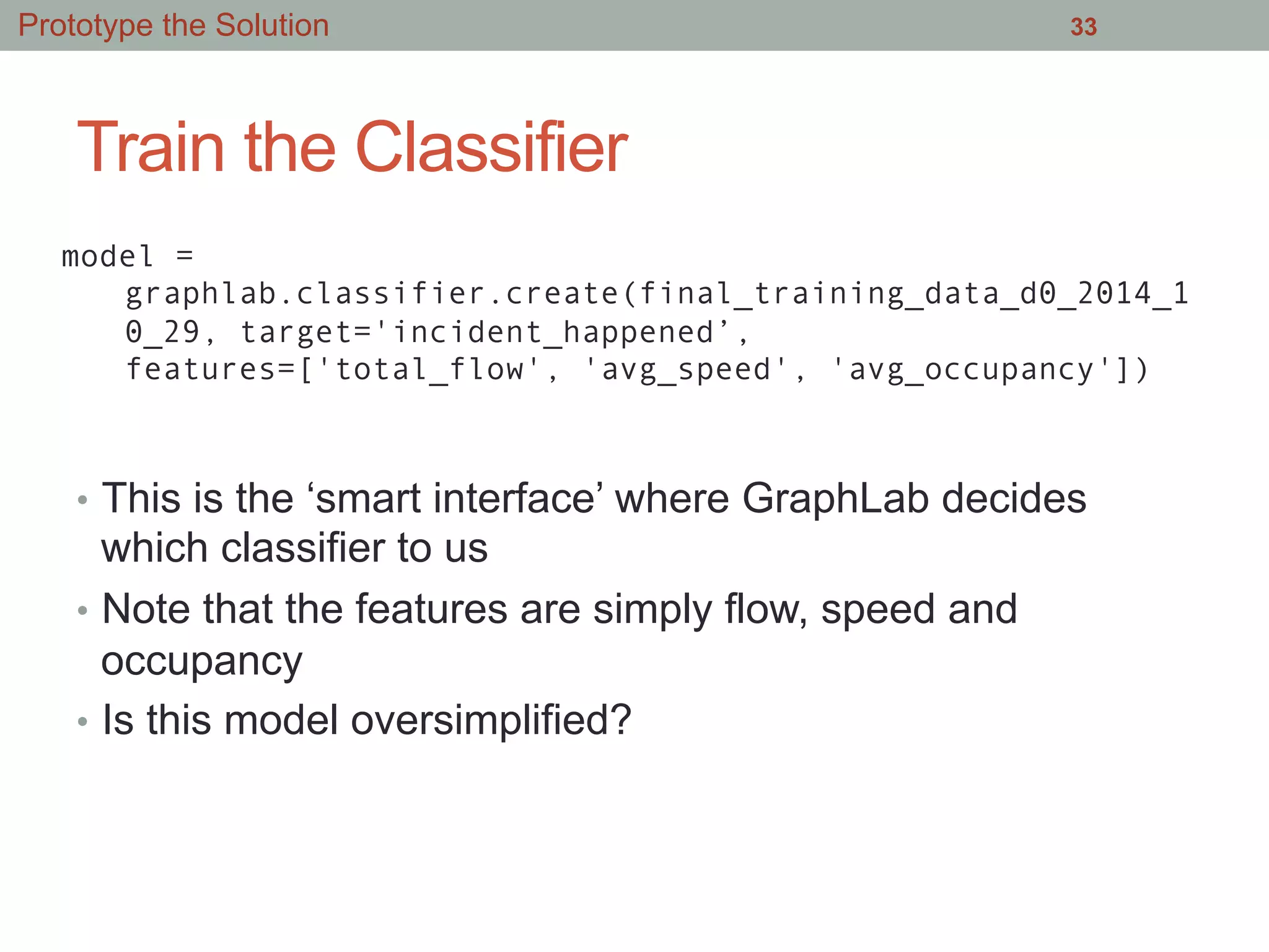 Train the Classifier
•  This is the ‘smart interface’ where GraphLab decides
which classifier to us
•  Note that the features are simply flow, speed and
occupancy
•  Is this model oversimplified?
33
model =
graphlab.classifier.create(final_training_data_d0_2014_1
0_29, target='incident_happened’,
features=['total_flow', 'avg_speed', 'avg_occupancy'])
Prototype the Solution
 