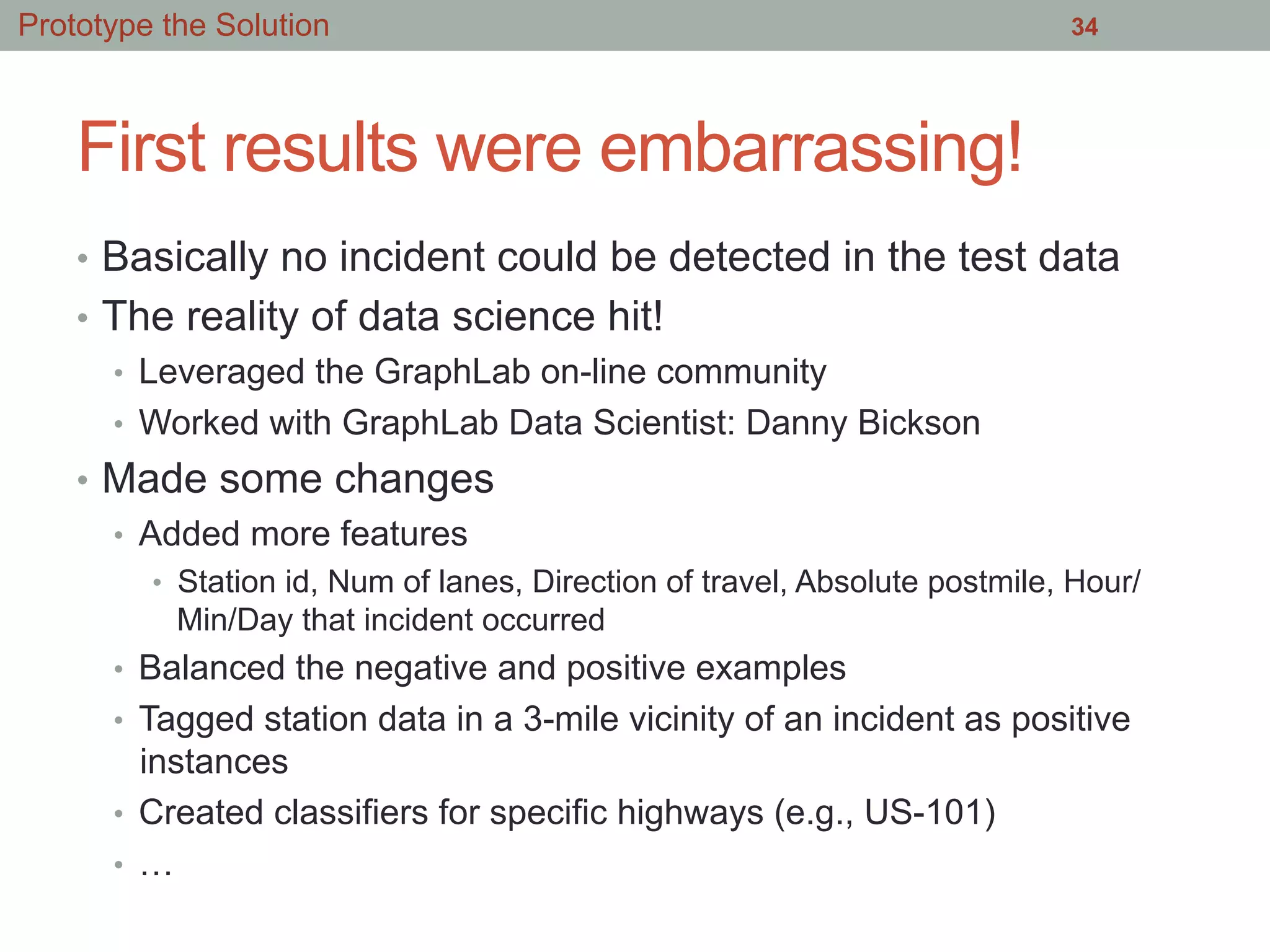 First results were embarrassing!
•  Basically no incident could be detected in the test data
•  The reality of data science hit!
•  Leveraged the GraphLab on-line community
•  Worked with GraphLab Data Scientist: Danny Bickson
•  Made some changes
•  Added more features
•  Station id, Num of lanes, Direction of travel, Absolute postmile, Hour/
Min/Day that incident occurred
•  Balanced the negative and positive examples
•  Tagged station data in a 3-mile vicinity of an incident as positive
instances
•  Created classifiers for specific highways (e.g., US-101)
•  …
34Prototype the Solution
 