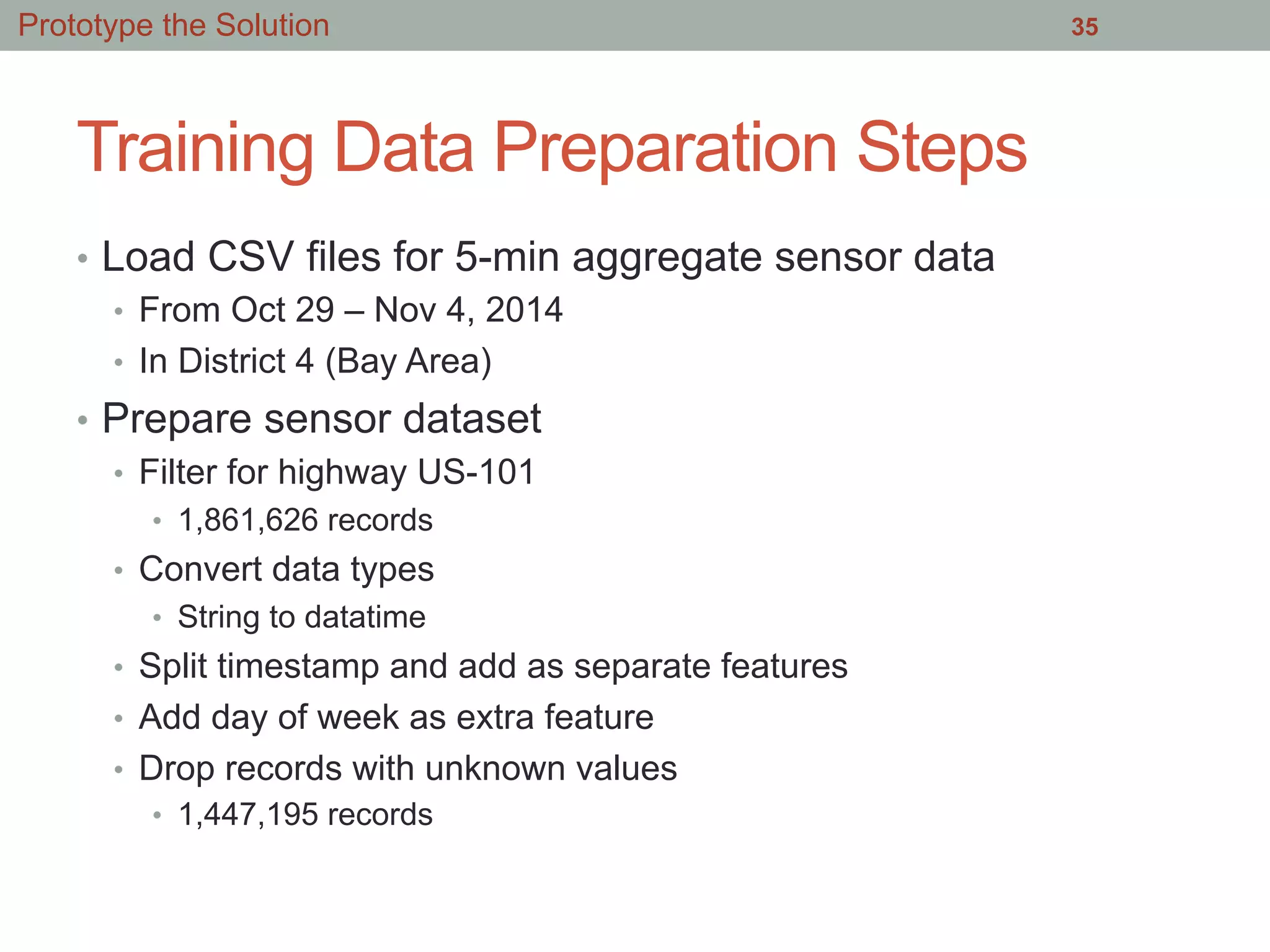 Training Data Preparation Steps
•  Load CSV files for 5-min aggregate sensor data
•  From Oct 29 – Nov 4, 2014
•  In District 4 (Bay Area)
•  Prepare sensor dataset
•  Filter for highway US-101
•  1,861,626 records
•  Convert data types
•  String to datatime
•  Split timestamp and add as separate features
•  Add day of week as extra feature
•  Drop records with unknown values
•  1,447,195 records
35Prototype the Solution
 