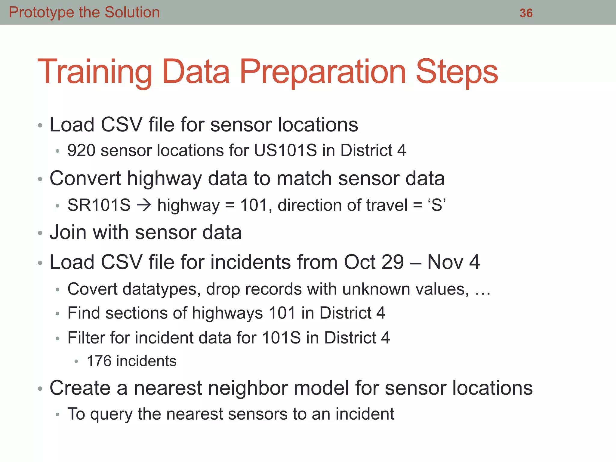 Training Data Preparation Steps
•  Load CSV file for sensor locations
•  920 sensor locations for US101S in District 4
•  Convert highway data to match sensor data
•  SR101S à highway = 101, direction of travel = ‘S’
•  Join with sensor data
•  Load CSV file for incidents from Oct 29 – Nov 4
•  Covert datatypes, drop records with unknown values, …
•  Find sections of highways 101 in District 4
•  Filter for incident data for 101S in District 4
•  176 incidents
•  Create a nearest neighbor model for sensor locations
•  To query the nearest sensors to an incident
36Prototype the Solution
 