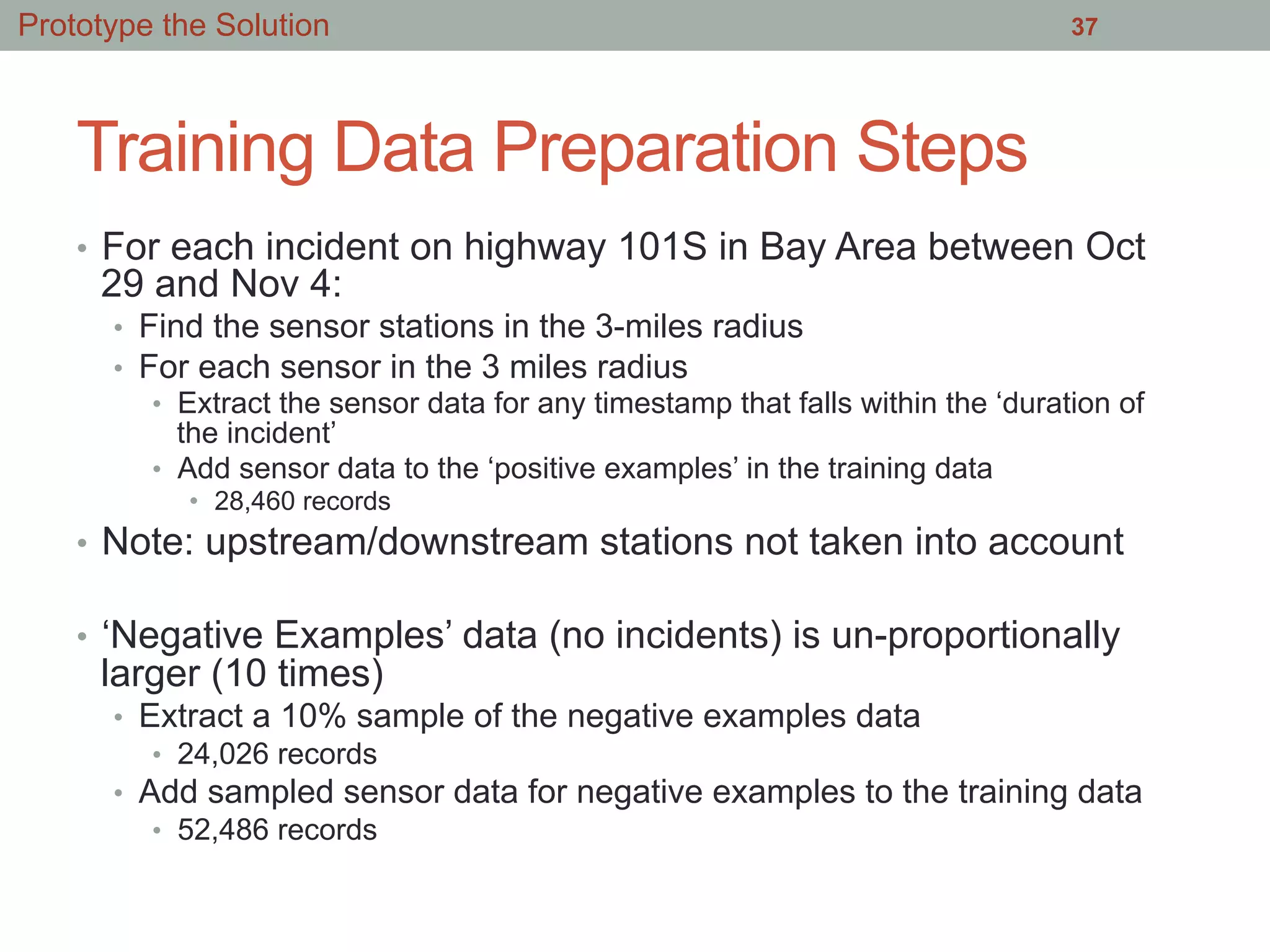 Training Data Preparation Steps
•  For each incident on highway 101S in Bay Area between Oct
29 and Nov 4:
•  Find the sensor stations in the 3-miles radius
•  For each sensor in the 3 miles radius
•  Extract the sensor data for any timestamp that falls within the ‘duration of
the incident’
•  Add sensor data to the ‘positive examples’ in the training data
•  28,460 records
•  Note: upstream/downstream stations not taken into account
•  ‘Negative Examples’ data (no incidents) is un-proportionally
larger (10 times)
•  Extract a 10% sample of the negative examples data
•  24,026 records
•  Add sampled sensor data for negative examples to the training data
•  52,486 records
37Prototype the Solution
 