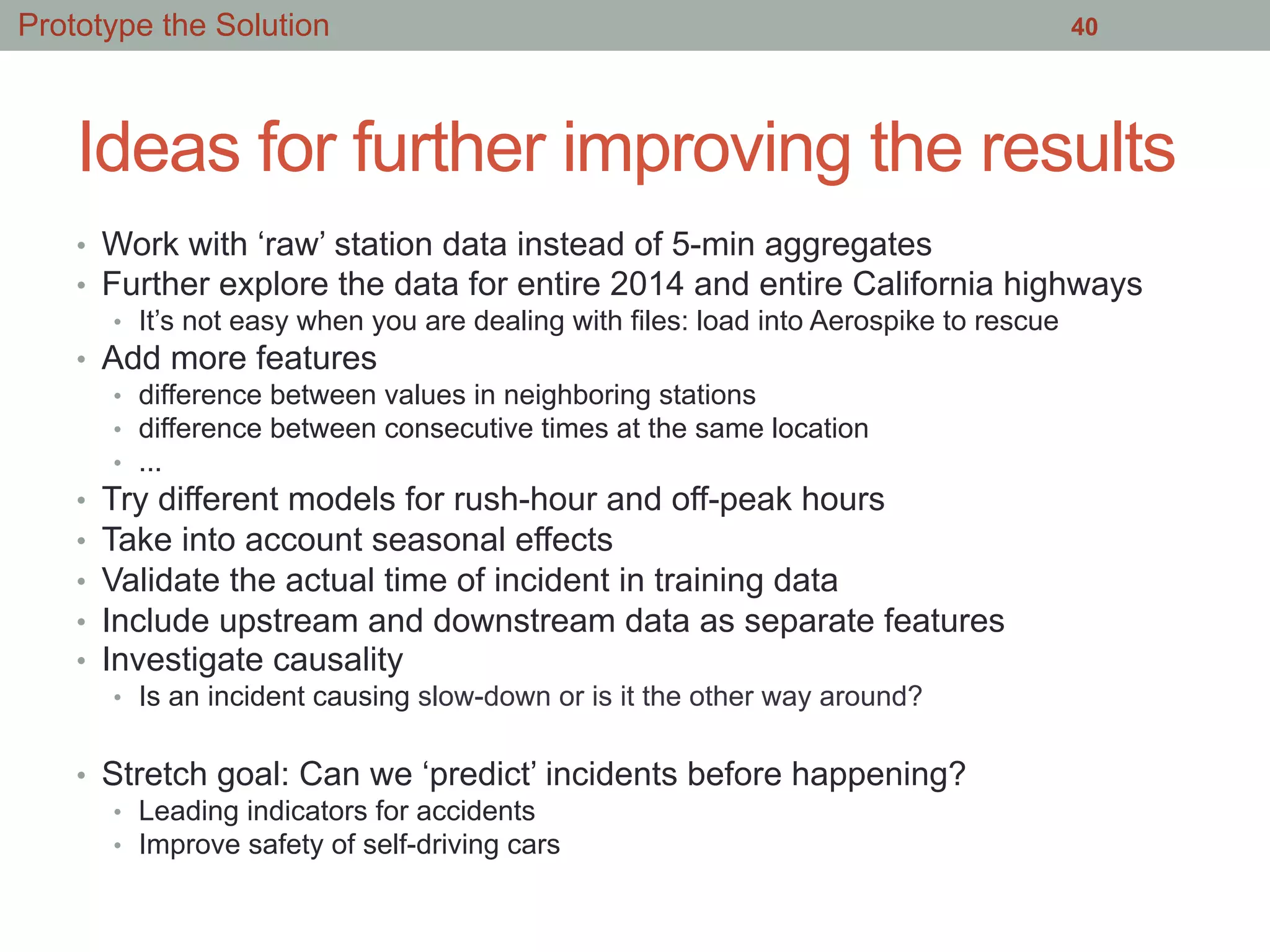 Ideas for further improving the results
•  Work with ‘raw’ station data instead of 5-min aggregates
•  Further explore the data for entire 2014 and entire California highways
•  It’s not easy when you are dealing with files: load into Aerospike to rescue
•  Add more features
•  difference between values in neighboring stations
•  difference between consecutive times at the same location
•  ...
•  Try different models for rush-hour and off-peak hours
•  Take into account seasonal effects
•  Validate the actual time of incident in training data
•  Include upstream and downstream data as separate features
•  Investigate causality
•  Is an incident causing slow-down or is it the other way around?
•  Stretch goal: Can we ‘predict’ incidents before happening?
•  Leading indicators for accidents
•  Improve safety of self-driving cars
40Prototype the Solution
 