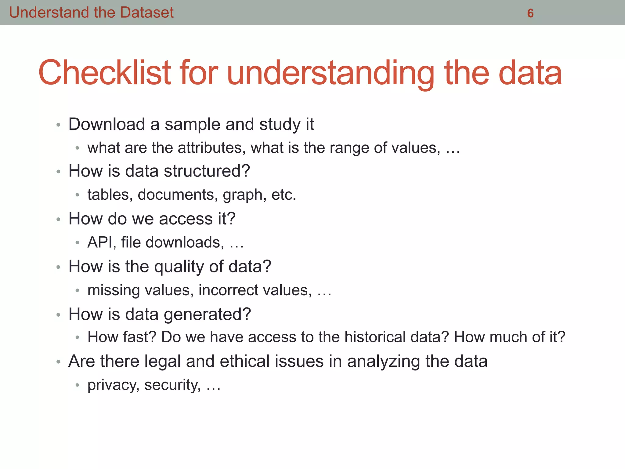Checklist for understanding the data
•  Download a sample and study it
•  what are the attributes, what is the range of values, …
•  How is data structured?
•  tables, documents, graph, etc.
•  How do we access it?
•  API, file downloads, …
•  How is the quality of data?
•  missing values, incorrect values, …
•  How is data generated?
•  How fast? Do we have access to the historical data? How much of it?
•  Are there legal and ethical issues in analyzing the data
•  privacy, security, …
6Understand the Dataset
 