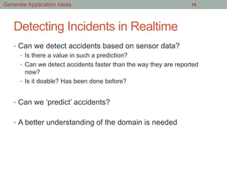 Detecting Incidents in Realtime
•  Can we detect accidents based on sensor data?
•  Is there a value in such a prediction?
•  Can we detect accidents faster than the way they are reported
now?
•  Is it doable? Has been done before?
•  Can we ‘predict’ accidents?
•  A better understanding of the domain is needed
16Generate Application Ideas
 